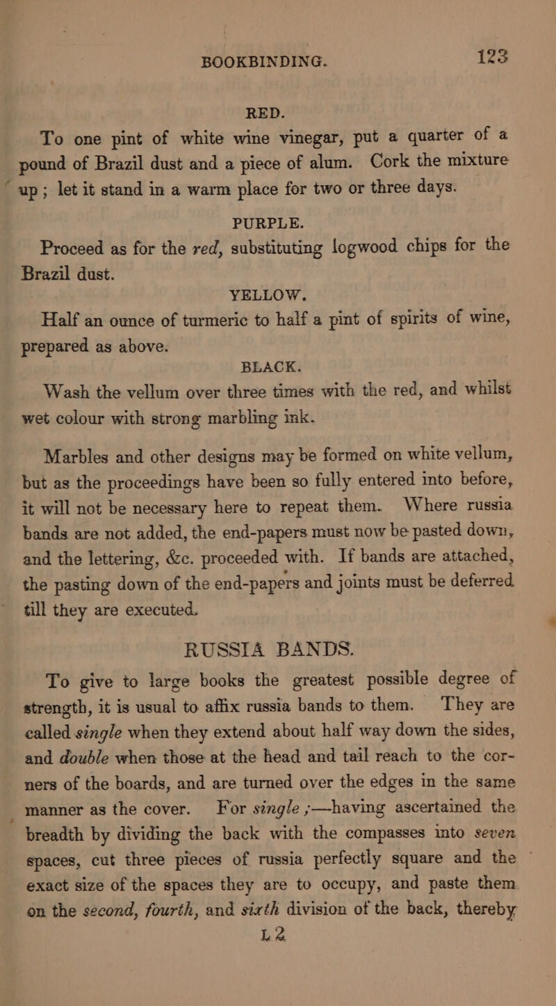 RED. To one pint of white wine vinegar, put a quarter of a pound of Brazil dust and a piece of alum. Cork the mixture “up; let it stand in a warm place for two or three days. PURPLE. Proceed as for the red, substituting logwood chips for the Brazil dust. YELLOW. Half an ounce of turmeric to half a pint of spirits of wine, prepared as above. BLACK. Wash the vellum over three times with the red, and whilst wet colour with strong marbling ink. Marbles and other designs may be formed on white vellum, but as the proceedings have been so fully entered into before, it will not be necessary here to repeat them. Where russia bands are not added, the end-papers must now be pasted down, and the lettering, &amp;c. proceeded with. If bands are attached, - the pasting down of the end-papers and joints must be deferred till they are executed. RUSSIA BANDS. To give to large books the greatest possible degree of strength, it is usual to affix russia bands to them. They are called single when they extend about half way down the sides, and double when those at the head and tail reach to the cor- ners of the boards, and are turned over the edges in the same manner as the cover. For single ;—having ascertained the breadth by dividing the back with the compasses into seven spaces, cut three pieces of russia perfectly square and the © exact size of the spaces they are to occupy, and paste them on the second, fourth, and sixth division of the back, thereby L2