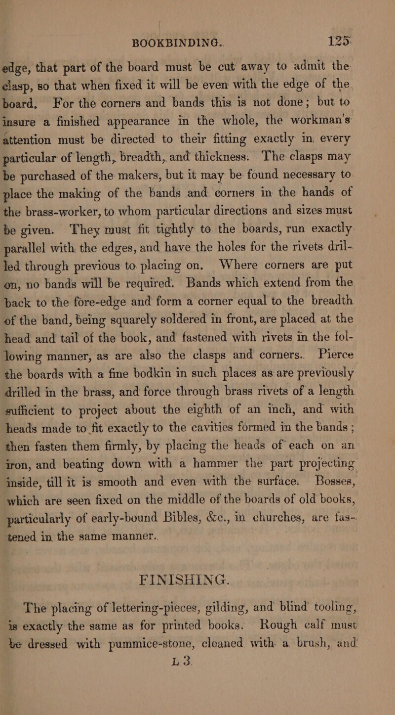 edge, that part of the board must be cut away to admit the clasp, so that when fixed it will be even with the edge of the board, For the corners and bands this is not done; but to insure a finished appearance in the whole, the workman's attention must be directed to their fitting exactly in. every particular of length, breadth, and thickness. The clasps may be purchased of the makers, but it may be found necessary to place the making of the bands and corners in the hands of the brass-worker, to whom particular directions and sizes must be given. They must fit tightly to the boards, run exactly. parallel with, the edges, and have the holes for the rivets dril-- led through previous to placing on. Where corners are put on, no bands will be required. Bands which extend from the back to the fore-edge and form a corner equal to the breadth of the band, being squarely soldered in front, are placed at the head and tail of the book, and fastened with rivets in the fol- Towing manner, as are also the clasps and corners. Pierce the boards with a fine bodkin in such places as are previously drilled in the brass, and force through brass rivets of a length sufficient to project about the eighth of an inch, and with heads made to fit exactly to the cavities formed in the bands ; then fasten them firmly, by placing the heads of each on an iron, and beating down with a hammer the part projecting inside, till it is smooth and even with the surface: Bosses, which are seen fixed on the middle of the boards of old books, particularly of early-bound Bibles, &amp;c., in churches, are fas~ tened in the same manner.. FINISHING. The placing of lettering-pieces, gilding, and blind tooling, ‘is exactly the same as for printed books. Rough calf must be dressed with pummice-stone, cleaned with a brush, and’ L 3.