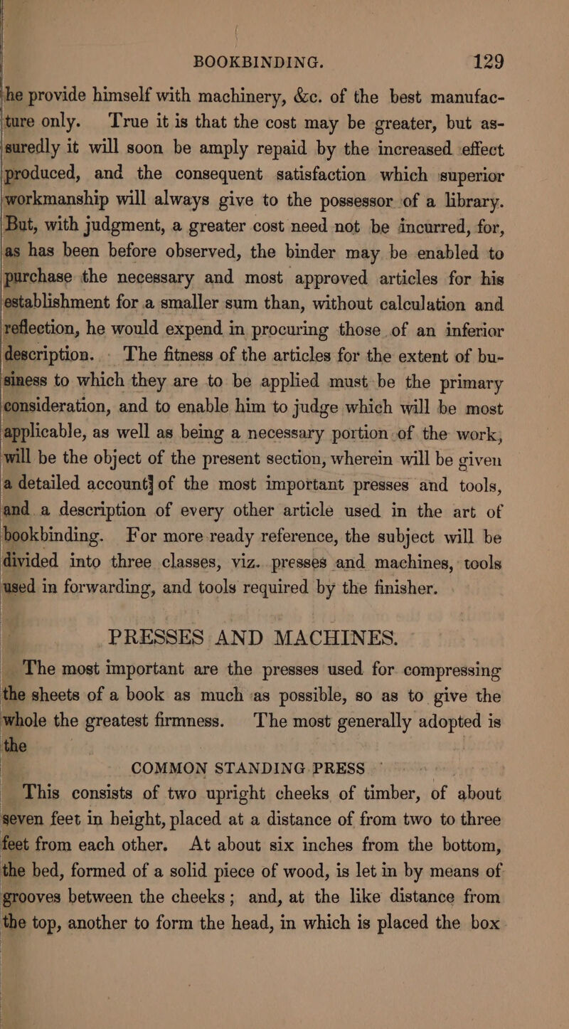 he provide himself with machinery, &amp;c. of the best manufac- ‘ture only. ‘True it is that the cost may be greater, but as- ‘suredly it will soon be amply repaid by the increased effect produced, and the consequent satisfaction which superior workmanship will always give to the possessor of a library. But, with judgment, a greater cost need not be incurred, for, as has been before observed, the binder may be enabled to purchase the necessary and most approved articles for his establishment for a smaller sum than, without calculation and reflection, he would expend in procuring those of an inferior description. _ The fitness of the articles for the extent of bu- | a to which they are to be applied must be the primary consideration, and to enable him to judge which will be most applicable, as well as being a necessary portion of the work; will be the object of the present section, wherein will be given a detailed account] of the most important presses and tools, anda description of every other article used in the art of bookbinding. For more ready reference, the subject will be divided into three classes, viz. presses and machines, tools used in forwarding, and tools required by the finisher. PRESSES AND MACHINES. The most important are the presses used. for compressing the sheets of a book as muchas possible, so as to give the whole the greatest firmness. The most generally adopted is the : | i COMMON STANDING PRESS ~ | This consists of two upright cheeks of timber, of about seven feet in height, placed at a distance of from two to three feet from each other. At about six inches from the bottom, the bed, formed of a solid piece of wood, is let in by means of grooves between the cheeks; and, at the like distance from the top, another to form the head, in which is placed the box