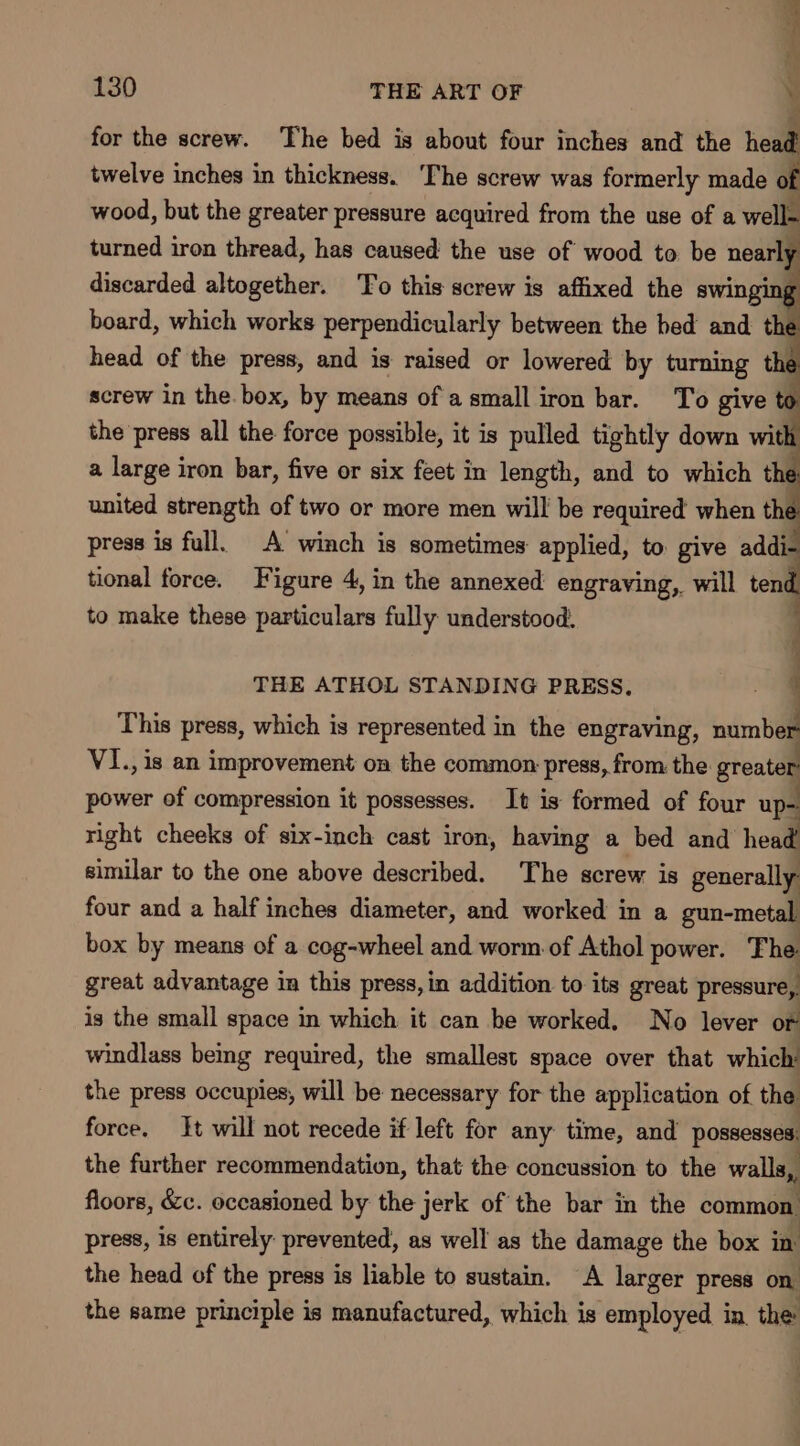 i 130 THE ART OF \; for the screw. The bed is about four inches and the head twelve inches in thickness. The screw was formerly made of wood, but the greater pressure acquired from the use of a well- turned iron thread, has caused the use of wood to be nearly discarded altogether. To this screw is affixed the swingir g board, which works perpendicularly between the bed and the head of the press, and is raised or lowered by turning the screw in the. box, by means ofa small iron bar. To give &gt; the ‘press all the force possible, it is pulled tightly down with a large iron bar, five or six feet in length, and to which . united strength of two or more men will be required when th press is full. A winch is sometimes applied, to give addi- tional force. Figure 4, in the annexed engraving, will tend to make these particulars fully understood: d ; THE ATHOL STANDING PRESS. ' This press, which is represented in the engraving, number VI., is an improvement on the common press, from the greater power of compression it possesses. It is formed of four up- right cheeks of six-inch cast iron, having a bed and head similar to the one above described. The screw is generally four and a half inches diameter, and worked in a gun-metal box by means of a cog-wheel and worm of Athol power. The great advantage in this press, in addition to its great pressure, is the small space in which it can be worked. No lever or windlass being required, the smallest space over that which’ the press occupies, will be necessary for the application of the force. tt will not recede if left for any time, and pose the further recommendation, that the concussion to the walla floors, &amp;c. occasioned by the jerk of the bar in the common press, is entirely: prevented, as well as the damage the box in the head of the press is liable to sustain. A larger press on the same principle is manufactured, which is employed in the: