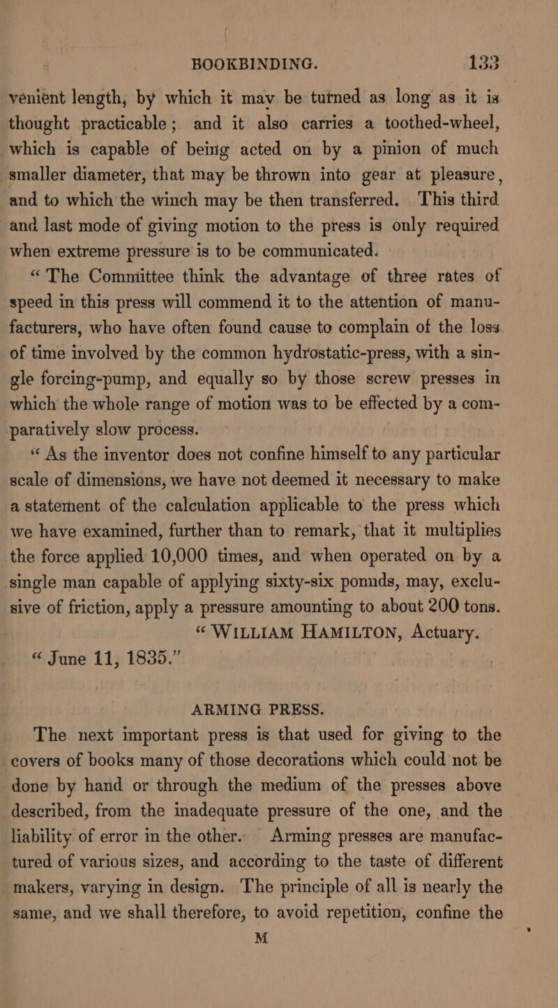 venient length, by which it may be tutned as long as it is thought practicable; and it also carries a toothed-wheel, which is capable of being acted on by a pinion of much smaller diameter, that may be thrown into gear at pleasure, and to which the winch may be then transferred. This third and last mode of giving motion to the press is only required when extreme pressure is to be communicated. “The Comniittee think the advantage of three rates of speed in this press will commend it to the attention of manu- facturers, who have often found cause to complain of the loss of time involved by the common hydrostatic-press, with a sin- gle forcing-pump, and equally so by those screw presses in which the whole range of motion was to be effected by a com- paratively slow process. “ As the inventor does not confine himself to any particular scale of dimensions, we have not deemed it necessary to make a statement of the calculation applicable to the press which we have examined, further than to remark, that it multiplies the force applied 10,000 times, and when operated on by a single man capable of applying sixty-six ponnds, may, exclu- sive of friction, apply a pressure amounting to about 200 tons. © WinLIAM HAMILTON, Actuary. “ June 11, 1835.” ARMING PRESS. The next important press is that used for giving to the covers of books many of those decorations which could not be done by hand or through the medium of the presses above described, from the inadequate pressure of the one, and the liability of error in the other. Arming presses are manufac- tured of various sizes, and according to the taste of different makers, varying in design. The principle of all is nearly the same, and we shall therefore, to avoid repetition, confine the M