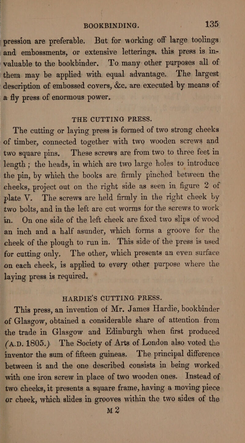 ‘pression are preferable. But for working off large toolings ‘and embossments, or extensive letterings, this press is in- valuable to the bookbinder. To many other purposes all of them may be applied with equal advantage. The largest description of embossed covers, &amp;c, are executed by means of a fly press of enormous power, THE CUTTING PRESS. The cutting or laying press is formed of two strong cheeks of timber, connected together with two wooden screws and two square pins, These screws are from two to three feet in length ; the heads, in which are two large holes to introduce the pin, by which the books are firmly pinched between the cheeks, project out on the right side as seen in figure 2 of plate V. The screws are held firmly in the right cheek by two bolts, and in the left are cut worms for the screws to work in. On one side of the left cheek are fixed two slips of wood an inch and a half asunder, which forms a groove for the cheek of the plough to run in. This side of the press is used for cutting only. The other, which presents an even surface on each cheek, is applied to every other purpose where the laying press is required. HARDIE’S CUTTING PRESS. This press, an invention of Mr. James Hardie, bookbinder of Glasgow, obtained a considerable share of attention from the trade in Glasgow and Edinburgh when first produced (A.D. 1805.) The Society of Arts of London also voted the inventor the sum of fifteen guineas. The principal difference between it and the one described consists in being worked with one iron screw in place of two wooden ones. Instead of two cheeks, it presents a square frame, having a moving piece or cheek, which slides in grooves within the two sides of the M2