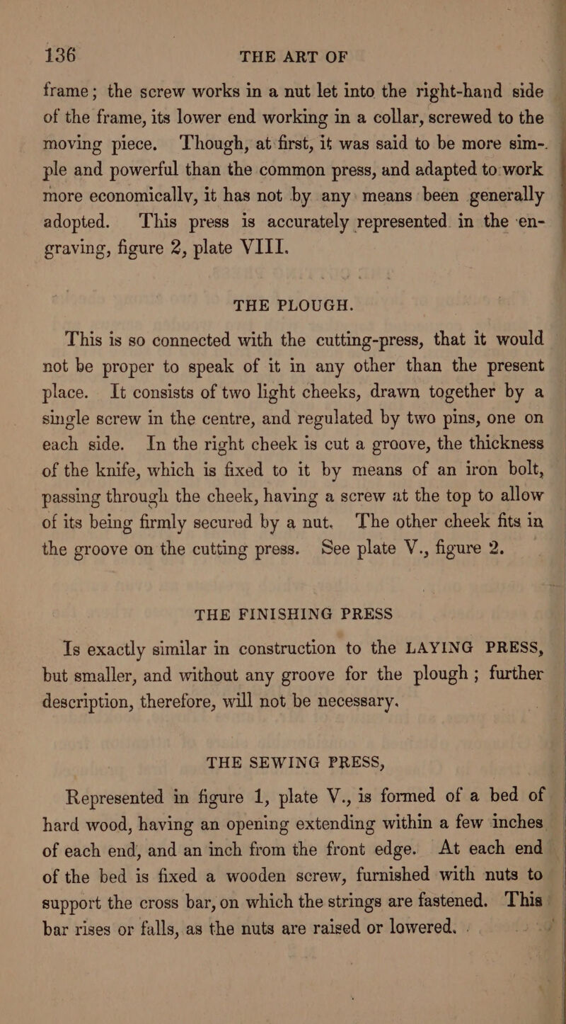 of the frame, its lower end working in a collar, screwed to the ple and powerful than the common press, and adapted to:work adopted. This press is accurately represented in the en- graving, figure 2, plate VIII. THE PLOUGH. This is so connected with the cutting-press, that it would not be proper to speak of it in any other than the present place. It consists of two light cheeks, drawn together by a single screw in the centre, and regulated by two pins, one on each side. In the right cheek is cut a groove, the thickness of the knife, which is fixed to it by means of an iron bolt, passing through the cheek, having a screw at the top to allow of its being firmly secured by a nut. The other cheek fits in the groove on the cutting press. See plate V., figure 2. THE FINISHING PRESS Ts exactly similar in construction to the LAYING PRESS, but smaller, and without any groove for the plough; further description, therefore, will not be necessary. THE SEWING PRESS, Represented in figure 1, plate V., is formed of a bed of of the bed is fixed a wooden screw, furnished with nuts to bar rises or falls, as the nuts are raised or lowered. . nn, m