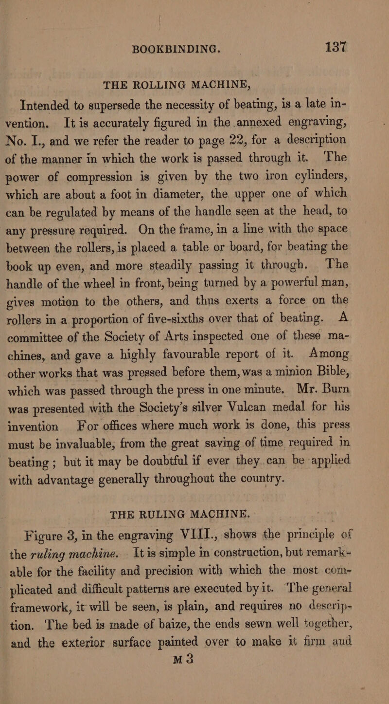 THE ROLLING MACHINE, Intended to supersede the necessity of beating, is a late in- vention. It is accurately figured in the annexed engraving, No. I., and we refer the reader to page 22, for a description of the manner in which the work is passed through it. The power of compression is given by the two iron cylinders, which are about a foot in diameter, the upper one of which can be regulated by means of the handle seen at the head, to any pressure required. On the frame, in a line with the space between the rollers, is placed a table or board, for beating the book up even, and more steadily passing it through. The handle of the wheel in front, being turned by a powerful man, gives motion to the others, and thus exerts a force on the rollers in a proportion of five-sixths over that of beating. A committee of the Society of Arts inspected one of these ma- chines, and gave a highly favourable report of it. Among other works that was pressed before them, was a minion Bible, which was passed through the press in one minute. Mr. Burn was presented with the Society's silver Vulcan medal for his invention. For offices where much work is done, this press must be invaluable; from the great saving of time required m beating ; but it may be doubtful if ever they can be applied with advantage generally throughout the country. THE RULING MACHINE. . Figure 3, in the engraving VIII., shows the principle of the ruling machine. — It is simple in construction, but remark- able for the facility and precision with which the most com- plicated and difficult patterns are executed byit. The general framework, it will be seen, is plain, and requires no descrip- tion. The bed is made of baize, the ends sewn well together, and the exterior surface painted over to make it firm and M3