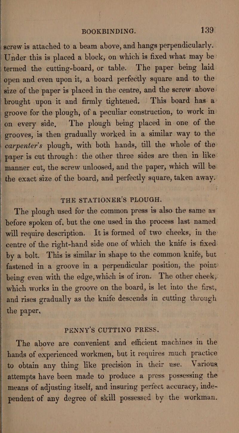 ‘screw is attached to a beam above, and hangs perpendicularly. Under this is placed a block, on which is fixed what may be’ termed the cutting-board, or table. The paper being laid open and even upon it, a board perfectly square and to the size of the paper is placed in the centre, and the screw above. brought upon it and firmly tightened. This board has. a: groove for the plough, of a peculiar construction, to work in |on every side, The plough being placed in one of the | grooves, is then gradually worked in a similar way to the carpenter's plough, with both hands, till the whole of the paper is cut through: the other three sides are then in like: | manner cut, the screw unloosed, and the paper, which will be | the exact size of the board, and perfectly square, taken away. THE STATIONER’S PLOUGH. The plough used for the common press is also the same as | before spoken of, but the one used in the process last named _ will require description. It is formed of two cheeks, in the _ centre of the right-hand side one of which the knife is fixed by a bolt. This is similar in shape to the common knife, but fastened in a groove in a perpendicular position, the point’ | being even with the edge, which is of iron. The other cheek, which works in the groove on the board, is let into the first, | and rises gradually as the knife descends in cutting through | the paper. PENNY’S CUTTING PRESS. The above are convenient and efficient machines in the | hands of experienced workmen, but it requires much practice to obtain any thing like precision in their use. Various attempts have been made to produce a press possessing the means of adjusting itself, and insuring perfect accuracy, inde- | pendent of any degree of skill possessed by the workman.