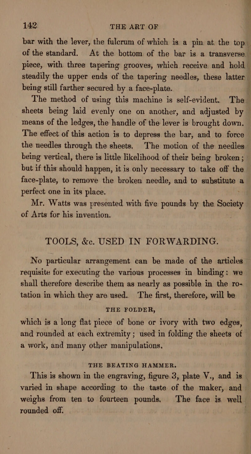 bar with the lever, the fulcrum of which is a pin at. the top of the standard. At the bottom of the bar is a transverse — piece, with three tapering grooves, which receive and hold steadily the upper ends of the tapering needles, these latter being still farther secured by a face-plate. | The method of using this machine is self-evident. The sheets being laid evenly one on another, and adjusted by means of the ledges, the handle of the lever is brought down. The effect of this action is to depress the bar, and to force the needles through the sheets, The motion of the needles being vertical, there is little likelihood of their being broken ; but if this should happen, it is only necessary to take off the face-plate, to remove the broken needle, and to substitute a perfect one in its place. Mr. Watts was presented with five pounds by the Sooiaty of Arts for his invention. : TOOLS, &amp;. USED IN FORWARDING. No particular arrangement can be made of the articles” requisite for executing the various processes in binding: we shall therefore describe them as nearly as possible in the ro- tation in which they are used. The first, therefore, will be THE FOLDER, which is a long flat piece of bone or ivory with two edges, and rounded at each extremity ; used in folding the ee of a work, and many other manipulations, THE BEATING HAMMER. This is shown in the engraving, figure 3, plate V., and is — varied in shape according to the taste of the maker, and weighs from ten to fourteen pounds, The face is well rounded. off.