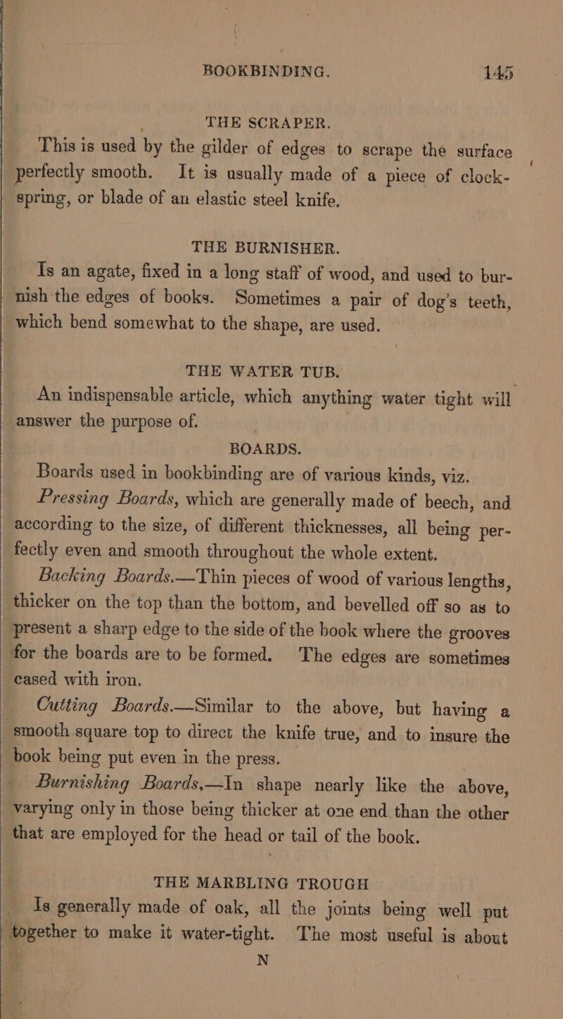 4 THE SCRAPER. This is used by the gilder of edges to scrape the surface perfectly smooth. It is usually made of a piece of clock- spring, or blade of an elastic steel knife. THE BURNISHER. Ts an agate, fixed in a long staff of wood, and used to bur- nish the edges of books. Sometimes a pair of dog’s teeth, which bend somewhat to the shape, are used. THE WATER TUB. An indispensable article, which anything water tight will answer the purpose of. | BOARDS. Boards used in bookbinding are of various kinds, viz. Pressing Boards, which are generally made of beech, and according to the size, of different thicknesses, all being per- fectly even and smooth throughout the whole extent. Backing Boards.—Thin pieces of wood of various lengths, thicker on the top than the bottom, and bevelled off so as to present a sharp edge to the side of the book where the grooves for the boards are to be formed. The edges are sometimes cased with iron, Cutting Boards.—Similar to the above, but having a smooth square top to direct the knife true, and to ingure the book being put even in the press. | Burnishing Boards,—In shape nearly like the above, varying only in those being thicker at one end than the other that are employed for the head or tail of the book. THE MARBLING TROUGH Is generally made of oak, all the joints being well put together to make it water-tight. The most useful is about