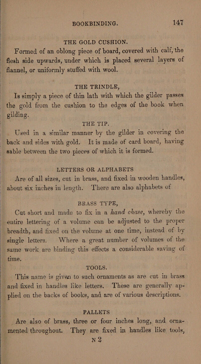 THE GOLD CUSHION. Formed of an oblong piece of board, covered with calf, the flesh side upwards, under which is placed several layers of flannel, or uniformly stuffed with wool. THE TRINDLE, Ts simply a piece of thin lath with which the gilder passes the gold from the cushion to the edges of the book when gilding. THE TIP, Used in a similar manner by the gilder in covering the back and sides with gold. It is made of card board, having sable between the two pieces of which it is formed. LETTERS OR ALPHABETS _ Are of all sizes, cut in brass, and fixed in wooden handles, about six inches in length. There are also alphabets of BRASS TYPE, Cut short and made to fix in a hand chase, whereby the entire lettering of a volume can be adjusted to the proper breadth, and fixed on the volume at one time, instead of by single letters. © Where a great number of volumes of the same work are binding this effects a considerable saving of - time. TOOLS. This name is given to such ornaments as are cut in brass and fixed in handles like letters. These are generally ap- plied on the backs of books, and are of various descriptions. PALLETS ___ Are also of brass, three or four inches long, and orna- | mented throughout. ‘They are fixed in handles like tools, | N2