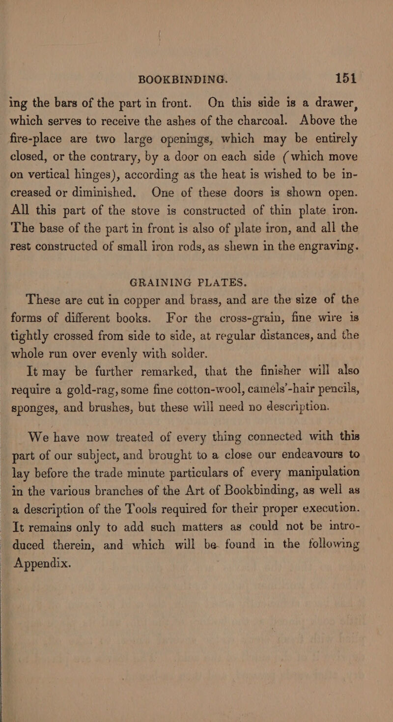 ing the bars of the part in front. On this side is a drawer, which serves to receive the ashes of the charcoal. Above the fire-place are two large openings, which may be entirely closed, or the contrary, by a door on each side (which move on vertical hinges), according as the heat is wished to be in- creased or diminished. One of these doors is shown open. All this part of the stove is constructed of thin plate iron. The base of the part in front is also of plate iron, and all the rest constructed of small iron rods, as shewn in the engraving. GRAINING PLATES, These are cut in copper and brass, and are the size of the forms of different books. For the cross-grain, fine wire 18 tightly crossed from side to side, at regular distances, and the whole run over evenly with solder. It may be further remarked, that the finisher will also require a gold-rag, some fine cotton-wool, camels’-hair pencils, sponges, and brushes, but these will need no description. We have now treated of every thing connected with this part of our subject, and brought to a close our endeavours to lay before the trade minute particulars of every manipulation in the various branches of the Art of Bookbinding, as well as a description of the Tools required for their proper execution. It remains only to add such matters as could not be intro- duced therein, and which will be found in the following Appendix.