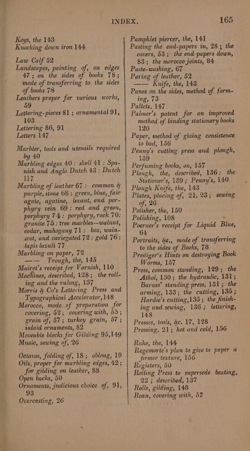 Keys, the 143 Knocking down iron 144 Law Calf 52 Landscapes, painting of, on edges AZ; on the sides of books 78; mode of transferring to the sides of books 78 Leathers proper for various works, Lettering-pieces 81 ; ornamental 91, 103 Lettering 86, 91 Letters 147 Marbler, tools and utensils required by 40 Marbling edges 40: sheli 41 : Spa- nish and Anglo Dutch 43 : Dutch 117 Marbling of leather 67 : common § purple, stone 68 : green, blue, fair agate, ugatine, levant, and por- phyry vein 69: red and green, porphyry 74: porphyry, rock 70: granite 75 : tree marbles--walnut, cedar, mahogany 71: box, wain- scot, and variegated 72: gold 76: lapis lasult 77 ‘Marbling on paper, 72 Trough, the, 145 Mairet’s receipt for Varnish, 110 Machines, described, 128; the roll- ing and the ruling, 157 Morris &amp; Co’s Letiering Press and Typographical Accelerator, 148 Morocco, mode. of preparation for covering, 62; covering with, 55 ; grain of, 57; turkey grain, 57 ; inlaid ornaments, 82 Moveable blocks for Gilding 95,149 Music, sewing of, 26 Ociavos, folding of, 18; oblong, 19 Oils, proper for marbling edges, 42 ; for gilding on leather, 88 Open backs, 50 Ornaments, judicious choice of, 91, 93 Overcasting, 26 165 Pamphlet piercer, the, 141 Pasting the end-papers in, 28; the covers, 53; the end-papers down, 83; the morocco joints, 84 Paste-washing, 67 Paring of leather, 52 —— Knife, the, 143 Panes on the sides, method of form- ing, 73 Pallets, 147 Palmer’s patent for an improved method of binding stationery books 120 Paper, method of giving consistence to bad, 156 Penny's cutting press and plough, 139 Perfuming books, on, 157 Plough, the, described, 136: the Stationer’s, 189 ; Penny’s, 140 Plough Knife, the, 148 Plates, placing of, 21,23; sewing of, 26 Polisher, the, 150 Polishing, 108 . Poerner’s receipt for Liquid Blue, 64 Portraits, &amp;¢., mode of transferring to the sides of Books, 78 Prediger’s Hints on destroying Book Worms, 157 Press, common standing, 129 ; the Athol, 130; the hydraulic, 131; Barnes’ standing press, 131 ; the arming, 133; the cutting, 139 ; Hardie’s cutting,135 ; the finish- ing and sewing, 136 ; lettering, 148 Presses, tools, §c. 17, 128 Pressing, 21; hot and cold, 156 Rake, the, 144 Regemorte's plan to give ta paper a firmer texture, 156 Registers, 50 Rolling Press to supersede beating, 22; described, 137 Rolls, gilding, 148 Roan, covering with, 52