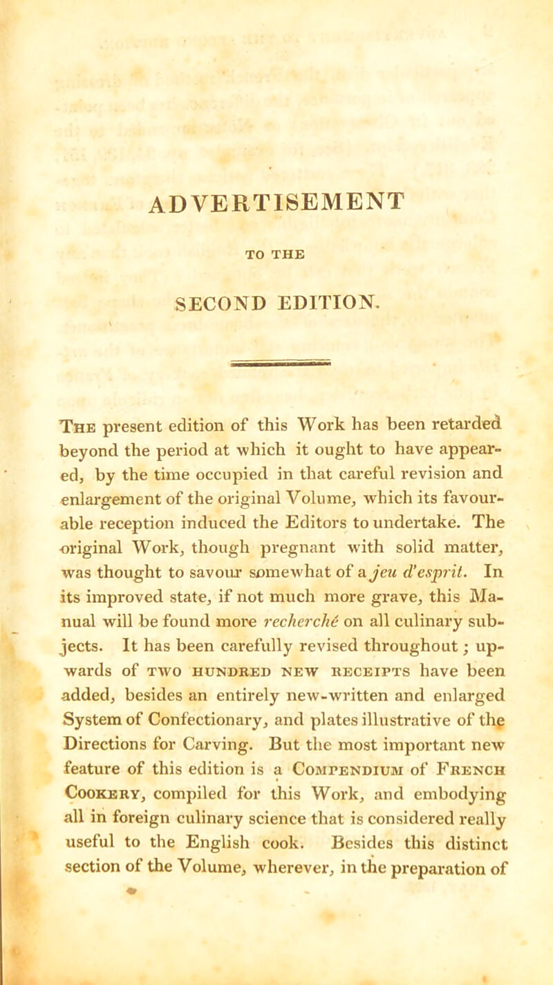 ADVERTISEMENT TO THE SECOND EDITION. The present edition of this Work has been retarded beyond the period at which it ought to have appear- ed, by the time occupied in that careful revision and enlargement of the original Volume, which its favour- able reception induced the Editors to undertake. The original Work, though pregnant with solid matter, was thought to savour somewhat of a jeu d’esprit. In its improved state, if not much more grave, this Ma- nual will be found more recherche on all culinary sub- jects. It has been carefully revised throughout; up- wards of two hundred new receipts have been added, besides an entirely new-written and enlarged System of Confectionary, and plates illustrative of the Directions for Carving. But the most important new feature of this edition is a Compendium of French Cookery, compiled for this Work, and embodying all in foreign culinary science that is considered really useful to the English cook. Besides this distinct section of the Volume, wherever, in the preparation of