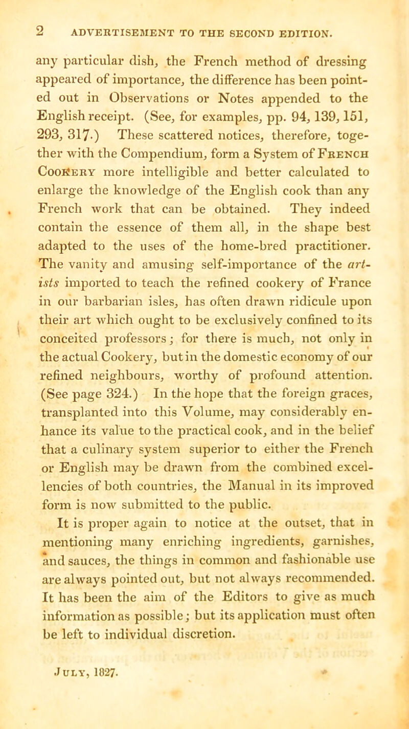 any particular dish., the French method of dressing appeared of importance, the difference has been point- ed out in Observations or Notes appended to the English receipt. (See, for examples, pp. 94, 139,151, 293, 317.) These scattered notices, therefore, toge- ther with the Compendium, form a System of French CooiSery more intelligible and better calculated to enlarge the knowledge of the English cook than any French work that can be obtained. They indeed contain the essence of them all, in the shape best adapted to the uses of the home-bred practitioner. The vanity and amusing self-importance of the art- ists imported to teach the refined cookery of France in our barbarian isles, has often drawn ridicule upon their art which ought to be exclusively confined to its conceited professors; for there is much, not only in the actual Cookery, but in the domestic economy of our refined neighbours, worthy of profound attention. (See page 324.) In the hope that the foreign graces, transplanted into this Volume, may considerably en- hance its value to the practical cook, and in the belief that a culinary system superior to either the French or English may be drawn from the combined excel- lencies of both countries, the Manual in its improved form is now submitted to the public. It is proper again to notice at the outset, that in mentioning many enriching ingredients, garnishes, and sauces, the things in common and fashionable use are always pointed out, but not always recommended. It has been the aim of the Editors to give as much information as possible; but its application must often be left to individual discretion. July, 1827-