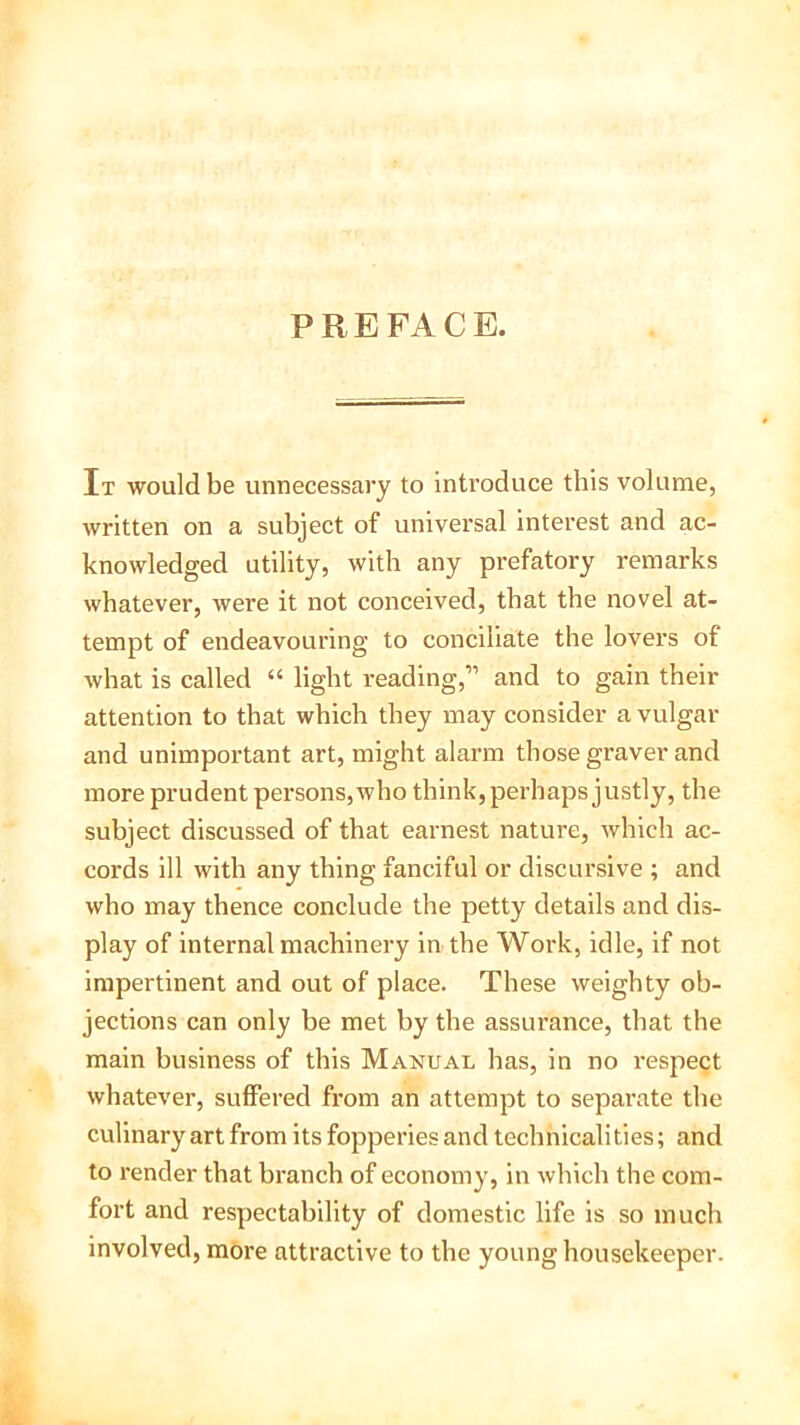 PREFACE. It would be unnecessary to introduce this volume, written on a subject of universal interest and ac- knowledged utility, with any prefatory remarks whatever, were it not conceived, that the novel at- tempt of endeavouring to conciliate the lovers of what is called “ light reading,” and to gain then- attention to that which they may consider a vulgar and unimportant art, might alarm those graver and more prudent persons, who think, perhaps justly, the subject discussed of that earnest nature, which ac- cords ill with any thing fanciful or discursive ; and who may thence conclude the petty details and dis- play of internal machinery in the Work, idle, if not impertinent and out of place. These weighty ob- jections can only be met by the assurance, that the main business of this Manual has, in no respect whatever, suffered from an attempt to separate the culinary art from its fopperies and technicalities; and to render that branch of economy, in which the com- fort and respectability of domestic life is so much involved, more attractive to the young housekeeper.