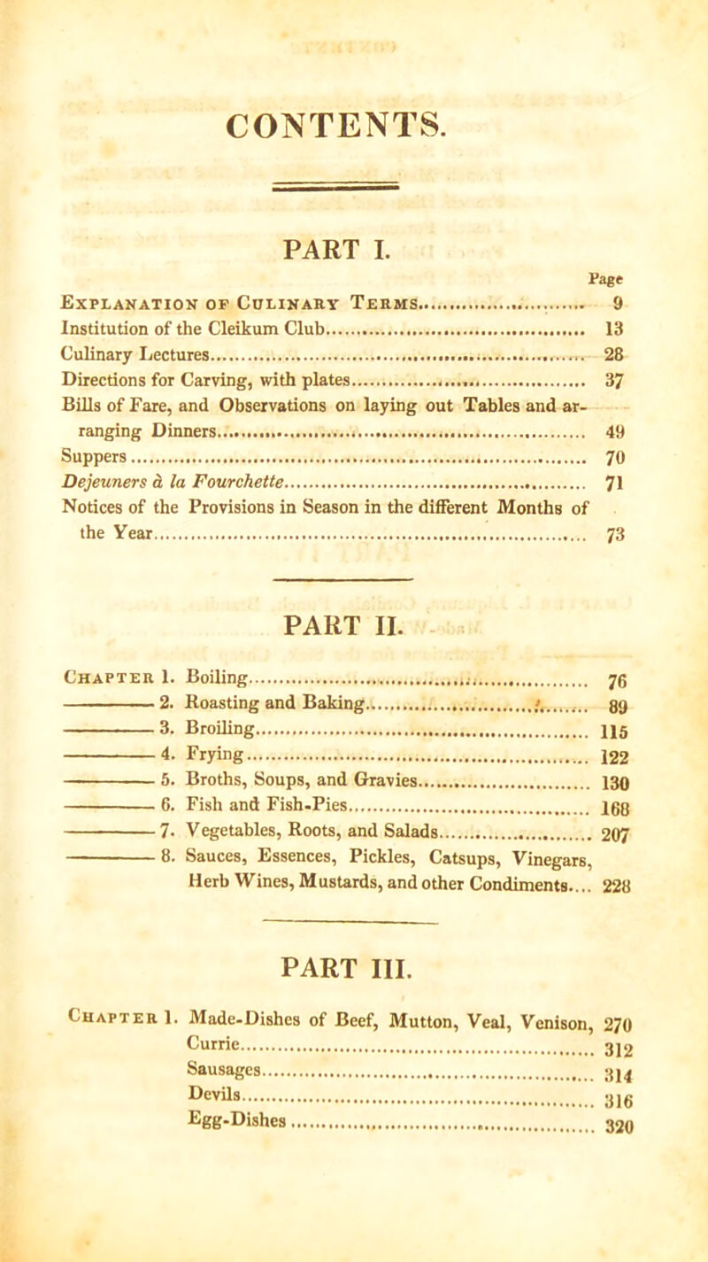 CONTENTS. PART I. Page Explanation op Colinary Terms 9 Institution of the Cleikum Club 13 Culinary Lectures 28 Directions for Carving, with plates 37 Bills of Fare, and Observations on laying out Tables and ar- ranging Dinners 49 Suppers 70 Dejeuners a la Fourchette 71 Notices of the Provisions in Season in the different Months of the Year.. 73 PART II. Chapter 1. Boiling 7g 2. Boasting and Baking 89 3. Broiling 115 4. Frying 122 5. Broths, Soups, and Gravies 130 6. Fish and Fish-Pies 160 7- Vegetables, Roots, and Salads 207 8. Sauces, Essences, Pickles, Catsups, Vinegars, Herb Wines, Mustards, and other Condiments.... 228 PART III. Chapter 1. Made-Dishes of Beef, Mutton, Veal, Venison, 270 312 Sausages 314 Devils 316 Egg-Dishes 320