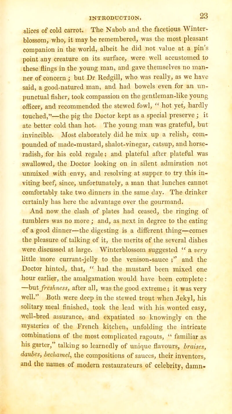 slices of cold carrot. The Nabob and the facetious Winter- blossom, who, it may be remembered, was the most pleasant companion in the world, albeit he did not value at a pin s point any creature on its surface, were well accustomed to these flings in the young man, and gave themselves no man- ner of concern ; but Dr Redgill, who was really, as we have said, a good-natured man, and had bowels even for an un- punctual fisher, took compassion on the gentleman-like young officer, and recommended the stewed fowl, “ hot yet, hardly touched,”—the pig the Doctor kept as a special preserve; it ate better cold than hot. The young man was grateful, but invincible. Most elaborately did he mix up a relish, com- pounded of made-mustard, shalot-vinegar, catsup, and horse- radish, for his cold regale; and plateful after plateful was swallowed, the Doctor looking on in silent admiration not unmixed with envy, and resolving at supper to try this in- viting beef, since, unfortunately, a man that lunches cannot comfortably take two dinners in the same day. The drinker certainly has here the advantage over the gourmand. And now the clash of plates had ceased, the ringing of tumblers was no more; and, as next in degree to the eating of a good dinner—the digesting is a different thing—comes the pleasure of talking of it, the merits of the several dishes were discussed at large. Winterblossom suggested “ a very little more currant-jelly to the venison-sauce and the Doctor hinted, that, “ had the mustard been mixed one hour earlier, the amalgamation would have been complete: —but freshness, after all, was the good extreme; it was very well.” Both were deep in the stewed trout when Jekyl, his solitary meal finished, took the lead with his wonted easy, well-bred assurance, and expatiated so knowingly on the mysteries of the French kitchen, unfolding the intricate combinations of the most complicated ragouts, “ familiar as his garter,” talking so learnedly of unique flavours, braises, daubes, bechamel, the compositions of sauces, their inventors, and the names of modern restaurateurs of celebrity, damn-