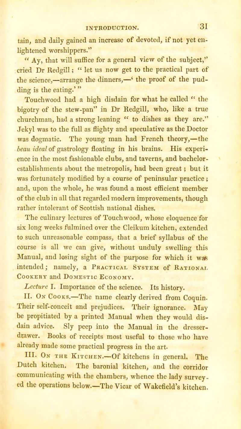 tain, and daily gained an increase of devoted, if not yet en- lightened worshippers.” “ Ay, that will suffice for a general view of the subject,” cried Dr Redgill; “ let us now get to the practical part of the science,—arrange the dinners,—‘ the proof of the pud- ding is the eating.’ ” Touchwood had a high disdain for what he called “ the bigotry of the stew-pan” in Dr Redgill, who, like a true churchman, had a strong leaning “ to dishes as they are.” Jekyl was to the full as flighty and speculative as the Doctor was dogmatic. The young man had French theory,—the beau ideal of gastrology floating in his brains. His experi- ence in the most fashionable clubs, and taverns, and bachelor- establishments about the metropolis, had been great; but it was fortunately modified by a course of peninsular practice; and, upon the whole, he was found a most efficient member of the club in all that regarded modern improvements, though rather intolerant of Scottish national dishes. The culinary lectures of Touchwood, whose eloquence for six long weeks fulmined over the Cleikum kitchen, extended to such unreasonable compass, that a brief syllabus of the course is all we can give, without unduly swelling this Manual, and losing sight of the purpose for which it was intended; namely, a Practical System of Rational Cookehy and Domestic Economy. Lecture I. Importance of the science. Its history. II. On Cooks.—The name clearly derived from Coquin. Their self-conceit and prejudices. Their ignorance. May he propitiated by a printed Manual when they would dis- dain advice. Sly peep into the Manual in the dresser- drawer. Books of receipts most useful to those who have already made some practical progress in the art- III. On the Kitchen.—Of kitchens in general. The Dutch kitchen. The baronial kitchen, and the corridor communicating with the chambers, whence the lady survey- ed the operations below.—The Vicar of Wakefield’s kitchen.