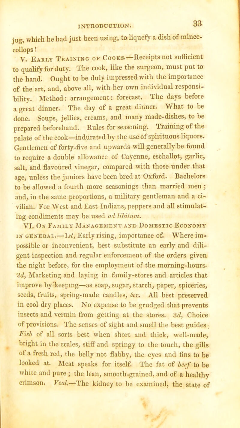 jug, which he had just been using, to liquefy a dish of mince- collops! V. Eari.y Training of Cooks.—Receipts not sufficient to qualify for duty. The cook, like the surgeon, must put to the hand. Ought to be duly impressed with the importance of the art, and, above all, with her own individual responsi- bility. Method: arrangement: forecast. The days before a great dinner. The day of a great dinner. What to be done. Soups, jellies, creams, and many made-clishes, to be prepared beforehand. Rules for seasoning. Training of the palate of the cook—indurated by the use of spirituous liquors. Gentlemen of forty-five and upwards will generally be found to require a double allowance of Cayenne, eschallot, garlic, salt, and flavoured vinegar, compared with those under that age, unless the juniors have been bred at Oxford. Bachelors to be allowed a fourth more seasonings than married men ; and, in the same proportions, a military gentleman and a ci- vilian. For West and East Indians, peppers and all stimulat- ing condiments may be used ad libitum. VI. On Family Management and Domestic Economy' in general.—ls<, Early rising, importance of. Where im- possible or inconvenient, best substitute an early and dili- gent inspection and regular enforcement of the orders given the night before, for the employment of the morning-hours. 2d, Marketing and laying in family-stores and articles that improve by keeping—as soap, sugar, starch, paper, spiceries, seeds, fruits, spring-made candles, &c. All best preserved in cool dry places. No expense to be grudged that prevents insects and vermin from getting at the stores. 3d, Choice of provisions. The senses of sight and smell the best guides- Fish of all sorts best when short and thick, well-made, bright in the scales, stiff and springy to the touch, the gills of a fresh red, the belly not flabby, the eyes and fins to be looked at. Meat speaks for itself. The fat of beef to be white and pure; the lean, smooth-grained, and of a healthy crimson. Veal.—The kidney to be examined, the state of