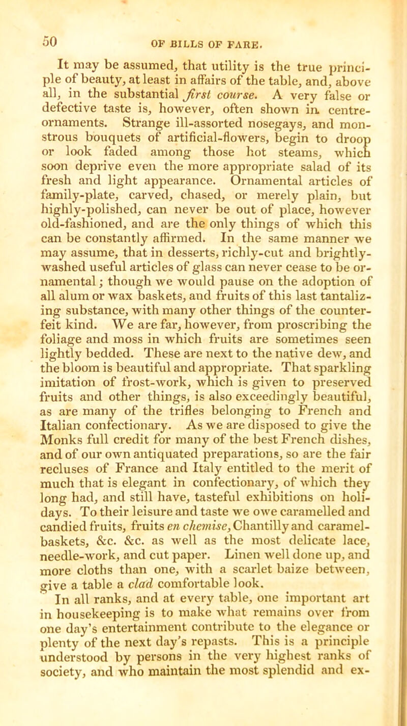 It may be assumed, that utility is the true princi- ple of beauty, at least in affairs of the table, and, above all, in the substantial first course. A very false or defective taste is, however, often shown in centre- ornaments. Strange ill-assorted nosegays, and mon- strous bouquets of artificial-flowers, begin to droop or look faded among those hot steams, which soon deprive even the more appropriate salad of its fresh and light appearance. Ornamental articles of family-plate, carved, chased, or merely plain, but highly-polished, can never be out of place, however old-fashioned, and are the only things of which this can be constantly affirmed. In the same manner we may assume, that in desserts, richly-cut and brightly- washed useful articles of glass can never cease to be or- namental ; though we would pause on the adoption of all alum or wax baskets, and fruits of this last tantaliz- ing substance, with many other things of the counter- feit kind. We are far, however, from proscribing the foliage and moss in which fruits are sometimes seen lightly bedded. These are next to the native dew, and the bloom is beautiful and appropriate. That sparkling imitation of frost-work, which is given to preserved fruits and other things, is also exceedingly beautiful, as are many of the trifles belonging to French and Italian confection ary. As we are disposed to give the Monks full credit for many of the best French dishes, and of our own antiquated preparations, so are the fair recluses of France and Italy entitled to the merit of much that is elegant in confectionary, of which they long had, and still have, tasteful exhibitions on holi- days. To their leisure and taste we owe caramelled and candied fruits, fruits en chemise, Chantilly and caramel- baskets, &c. &c. as well as the most delicate lace, needle-work, and cut paper. Linen well done up, and more cloths than one, with a scarlet baize between, give a table a clad comfortable look. In all ranks, and at every table, one important art in housekeeping is to make what remains over from one day’s entertainment contribute to the elegance or plenty of the next day’s repasts. This is a principle understood by persons in the very highest ranks of society, and who maintain the most splendid and ex-