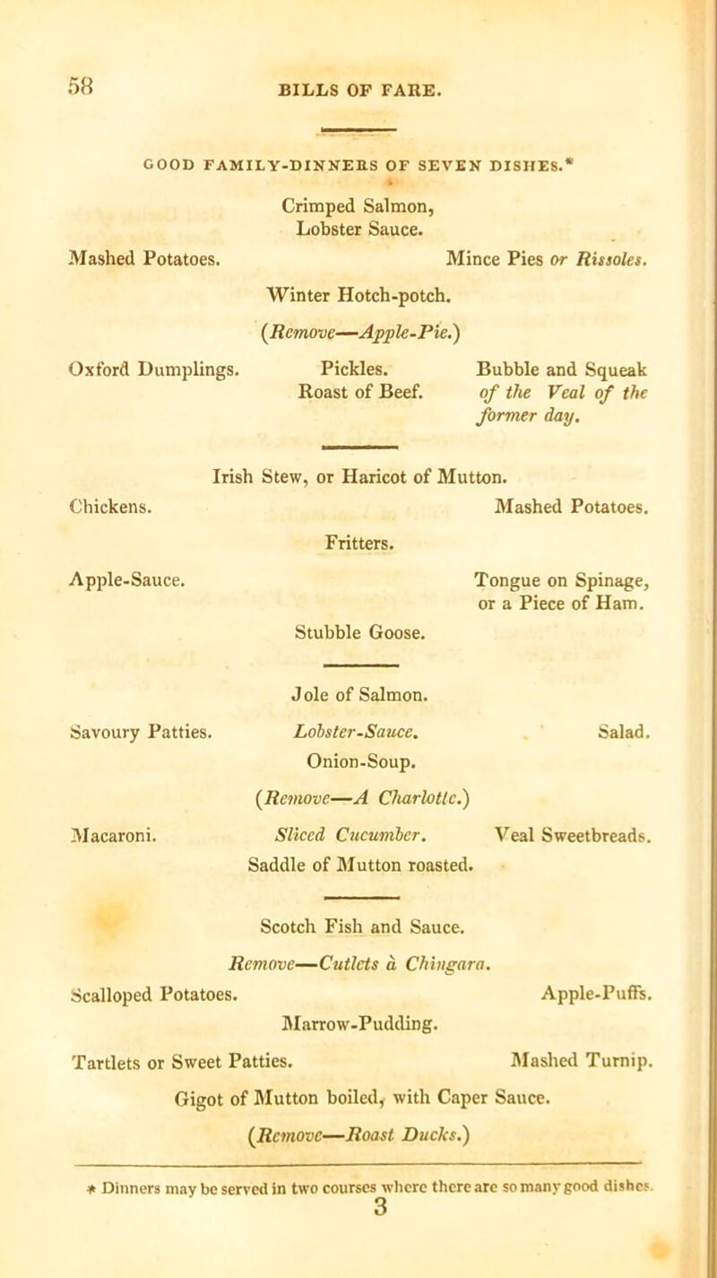 GOOD FAMILY-DINNERS OF SEVEN DISHES.* Crimped Salmon, Lobster Sauce. Mashed Potatoes. Mince Pies or Rissoles. Winter Hotch-potch. (Remove—Apple-Pie.) Oxford Dumplings. Pickles. Bubble and Squeak Roast of Beef. of the Veal of the former day. Irish Stew, or Haricot of Mutton. Chickens. Mashed Potatoes. Fritters. Apple-Sauce. Tongue on Spinage, or a Piece of Ham. Stubble Goose. Jole of Salmon. Lobster-Sauce. Salad. Onion-Soup. {Remove—A Charlotte.) Sliced Cucumber. Veal Sweetbreads. Saddle of Mutton roasted. Scotch Fish and Sauce. Remove—Cutlets a Chingara. Scalloped Potatoes. Apple-Puffs. Marrow-Pudding. Tartlets or Sweet Patties. Mashed Turnip. Gigot of Mutton boiled, with Caper Sauce. {Remove—Roast Ducks.) Savoury Patties. Macaroni. ♦ Dinners may be served in two courses where there are so many good dishe; 3