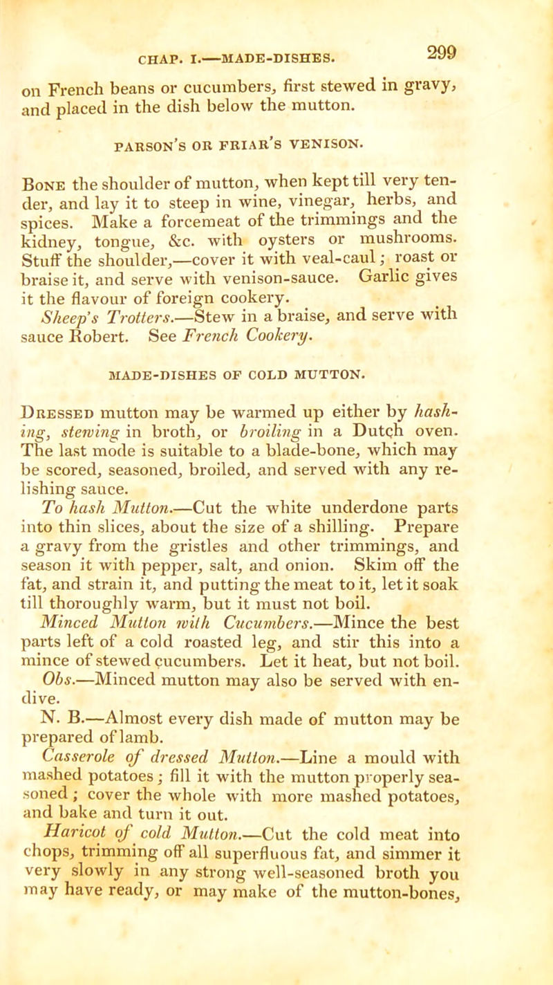 on French beans or cucumbers, first stewed in gravy, and placed in the dish below the mutton. parson’s or friar’s venison. Bone the shoulder of mutton, when kept till very ten- der, and lay it to steep in wine, vinegar, herbs, and spices. Make a forcemeat of the trimmings and the kidney, tongue, &c. with oysters or mushrooms. Stuff the shoulder,—cover it with veal-caul; roast or braise it, and serve with venison-sauce. Garlic gives it the flavour of foreign cookery. Sheep’s Trotters.—Stew in a braise, and serve with sauce Robert. See French Cookery. MADE-DISHES OF COLD MUTTON. Dressed mutton may be warmed up either by hash- ing, stewing in broth, or broiling in a Dutch oven. The last mode is suitable to a blade-bone, which may be scored, seasoned, broiled, and served with any re- lishing sauce. To hash Mutton.—Cut the white underdone parts into thin slices, about the size of a shilling. Prepare a gravy from the gristles and other trimmings, and season it with pepper, salt, and onion. Skim off the fat, and strain it, and putting the meat to it, let it soak till thoroughly warm, but it must not boil. Minced Mutton with Cucumbers.—Mince the best parts left of a cold roasted leg, and stir this into a mince of stewed cucumbers. Let it heat, but not boil. Obs.—Minced mutton may also be served with en- dive. N. B.—Almost every dish made of mutton may be prepared of lamb. Casserole of dressed Mutton.—Line a mould with mashed potatoes; fill it with the mutton properly sea- soned ; cover the whole with more mashed potatoes, and bake and turn it out. Haricot of cold Mutton.—Cut the cold meat into chops, trimming off all superfluous fat, and simmer it very slowly in any strong well-seasoned broth you may have ready, or may make of the mutton-bones.