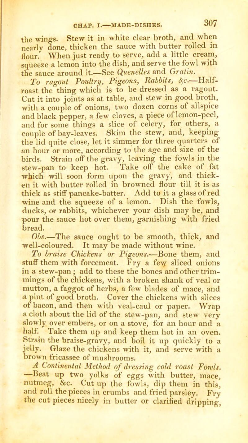 the wings. Stew it in white clear broth, and when nearly done, thicken the sauce with butter rolled in flour. When just ready to serve, add a little cream, squeeze a lemon into the dish, and serve the fowl with the sauce around it.—See Quenelles and Gratin. To ragout Poultry, Pigeons, Rabbits, §c.—Half- roast the' thing which is to be dressed as a ragout. Cut it into joints as at table, and stew in good broth, with a couple of onions, two dozen corns of allspice and black pepper, a few cloves, a piece of lemon-peel, and for some things a slice of celery, for others, a couple of bay-leaves. Skim the stew, and, keeping the lid quite close, let it simmer for three quarters of an hour or more, according to the age and size of the birds. Strain off the gravy, leaving the fowls in the stew-pan to keep hot. Take off the cake of fat which will soon form upon the gravy, and thick- en it with butter rolled in browned flour till it is as thick as stiff pancake-batter. Add to it a glass of red wine and the squeeze of a lemon. Dish the fowls, ducks, or rabbits, whichever your dish may be, and pour the sauce hot over them, garnishing with fried bread. Obs.—The sauce ought to be smooth, thick, and well-coloured. It may be made without wine. To braise Chickens or Pigeons.—Bone them, and stuff them with forcemeat. Fry a few sliced onions in a stew-pan ; add to these the bones and other trim- mings of the chickens, with a broken shank of veal or mutton, a faggot of herbs, a few blades of mace, and a pint of good broth. Cover the chickens with slices of bacon, and then with veal-caul or paper. Wrap a cloth about the lid of the stew-pan, and stew very slowly over embers, or on a stove, for an hour and a half. Take them up and keep them hot in an oven. Strain the braise-gravy, and boil it up quickly to a jelly. Glaze the chickens with it, and serve with a brown fricassee of mushrooms. A Continental Method of dressing cold roast Fowls. —Beat up two yolks of eggs with butter, mace, nutmeg, &c. Cut up the fowls, dip them in this, and roll the pieces in crumbs and fried parsley. Fry the cut pieces nicely in butter or clarified dripping.