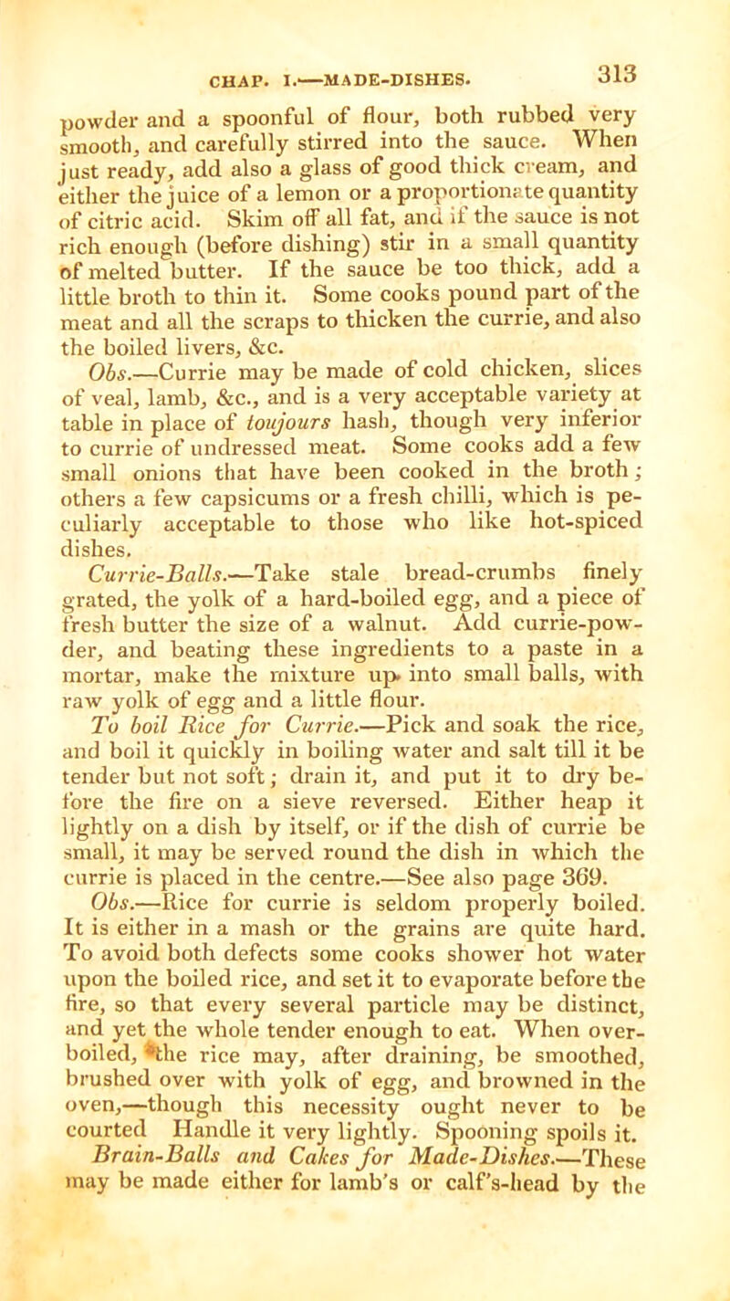 powder and a spoonful of flour, both rubbed very smooth, and carefully stirred into the sauce. When just ready, add also a glass of good thick cream, and either the juice of a lemon or a proportionate quantity of citric acid. Skim off all fat, and it the sauce is not rich enough (before dishing) stir in a small quantity of melted butter. If the sauce be too thick, add a little broth to thin it. Some cooks pound part of the meat and all the scraps to thicken the currie, and also the boiled livers, &c. Obs.—Currie may be made of cold chicken, slices of veal, lamb, &c., and is a very acceptable variety at table in place of ioujours hash, though very inferior to currie of undressed meat. Some cooks add a few small onions that have been cooked in the broth; others a few capsicums or a fresh chilli, which is pe- culiarly acceptable to those who like liot-spiced dishes. Currie-Balls.—Take stale bread-crumbs finely grated, the yolk of a hard-boiled egg, and a piece of fresh butter the size of a walnut. Add currie-pow- der, and beating these ingredients to a paste in a mortar, make the mixture up into small balls, with raw yolk of egg and a little flour. To boil Rice for Currie.—Pick and soak the rice, and boil it quickly in boiling water and salt till it be tender but not soft; drain it, and put it to dry be- fore the fire on a sieve reversed. Either heap it lightly on a dish by itself, or if the dish of currie be small, it may be served round the dish in which the currie is placed in the centre.—See also page 369. Obs.—Rice for currie is seldom properly boiled. It is either in a mash or the grains are quite hard. To avoid both defects some cooks shower hot water upon the boiled rice, and set it to evaporate before the fire, so that every several particle may be distinct, and yet the whole tender enough to eat. When over- boiled, *the rice may, after draining, be smoothed, brushed over with yolk of egg, and browned in the oven,—though this necessity ought never to be courted Handle it very lightly. Spooning spoils it. Brain-Balls and Cakes for Made-Dishes These may be made either for lamb’s or calf’s-head by the