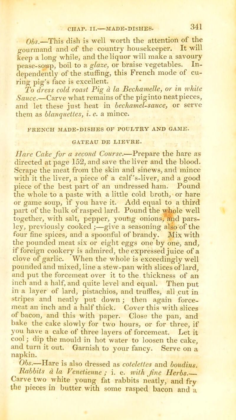 Ohs.—This dish is well worth the attention of the gourmand and of the country housekeeper. It will keep a long while, and the liquor will make a savoury pease-soup, boil to a glaze, or braise vegetables. In- dependently of the stuffing, this French mode of cu- ring pig’s face is excellent. To dress cold roast Pig d la Becliamelle, or in while Sauce.—Carve what remains of the piginto neatpieces, and let these just heat in bechamel-sauce, or serve them as blanquettes, i. e. a mince. FRENCH MADE-DISHES OF POULTRY AND GAME. GATEAU DE LIEVRE. Hare Cake for a second Course.-—Prepare the hare as directed at page 152, and save the liver and the blood. Scrape the meat from the skin and sinews, and mince with it the liver, a piece of a calf’s-liver, and a good piece of the best part of an undressed ham. Pound the whole to a paste with a little cold broth, or hare or game soup, if you have it. Add equal to a third part of the bulk of rasped lard. Pound the whole well together, with salt, pepper, young onions, and pars- ley, previously cooked;—give a seasoning also of the four fine spices, and a spoonful of brandy. Mix with the pounded meat six or eight eggs one by one, and, if foreign cookery is admired, the expressed juice of a clove of garlic. When the whole is exceedingly well pounded and mixed, line a stew-pan with slices of lard, and put the forcemeat over it to the thickness of an inch and a half, and quite level and equal. Then put in a layer of lard, pistachios, and truffles, all cut in stripes and neatly put down; then again force- meat an inch and a half thick. Cover this with slices of bacon, and this with paper. Close the pan, and bake the cake slowly for two hours, or for three, if you have a cake of three layers of forcemeat. Let it cool; dip the mould in hot water to loosen the cake, and turn it out. Garnish to your fancy. Serve on a napkin. Obs.—Hare is also dressed as cotelelles and boudins. Rabbits d la Venetienne ; i. e. with fine Herbs.- Carve two white young fat rabbits neatly, and fry the pieces in butter with some rasped bacon and a