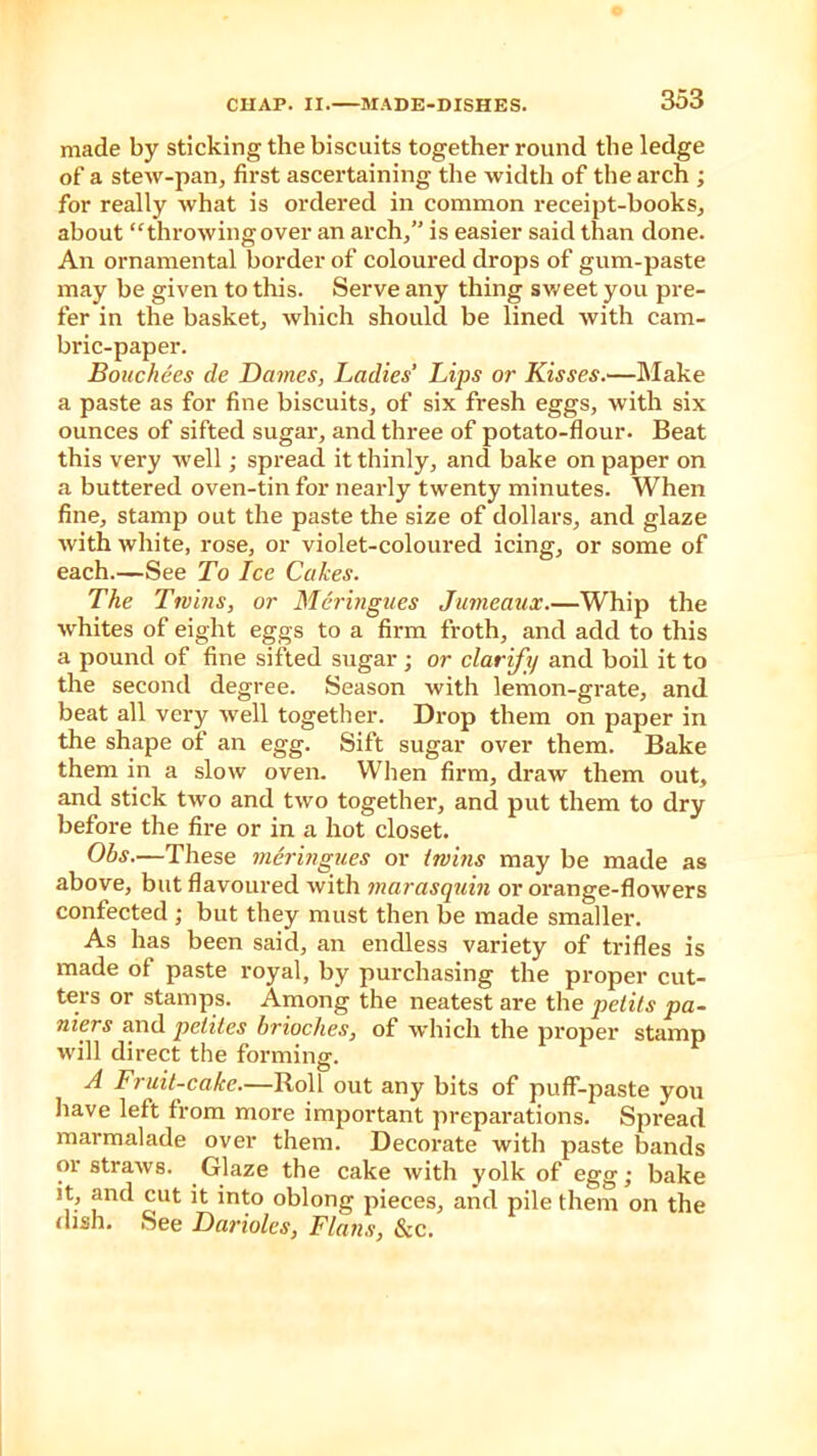 made by sticking the biscuits together round the ledge of a stew-pan, first ascertaining the width of the arch ; for really what is ordered in common receipt-books, about “throwing over an arch,” is easier said than done. An ornamental border of coloured drops of gum-paste may be given to this. Serve any thing sweet you pre- fer in the basket, which should be lined with cam- bric-paper. Bouchees de Dames, Ladies’ Lips or Kisses.—Make a paste as for fine biscuits, of six fresh eggs, with six ounces of sifted sugar, and three of potato-flour. Beat this very well; spread it thinly, and bake on paper on a buttered oven-tin for nearly twenty minutes. When fine, stamp out the paste the size of dollars, and glaze with white, rose, or violet-coloured icing, or some of each.—See To Ice Cakes. The Twins, or Meringues Jumeaux.—Whip the whites of eight eggs to a firm froth, and add to this a pound of fine sifted sugar ; or clarify and boil it to the second degree. Season with lemon-grate, and beat all very well together. Drop them on paper in the shape of an egg. Sift sugar over them. Bake them in a slow oven. When firm, draw them out, and stick two and two together, and put them to dry before the fire or in a hot closet. Obs.—These meringues or twins may be made as above, but flavoured with marasquin or orange-flowers confected ; but they must then be made smaller. As has been said, an endless variety of trifles is made of paste royal, by purchasing the proper cut- ters or stamps. Among the neatest are the petits pa- niers and petitcs brioches, of which the proper stamp will direct the forming. A Fruit-cake.—Roll out any bits of puff-paste you have left from more important preparations. Spread marmalade over them. Decorate with paste bands or straws. Glaze the cake with yolk of egg; bake it, and cut it into oblong pieces, and pile them on the dish. See Darioles, Flans, &c.