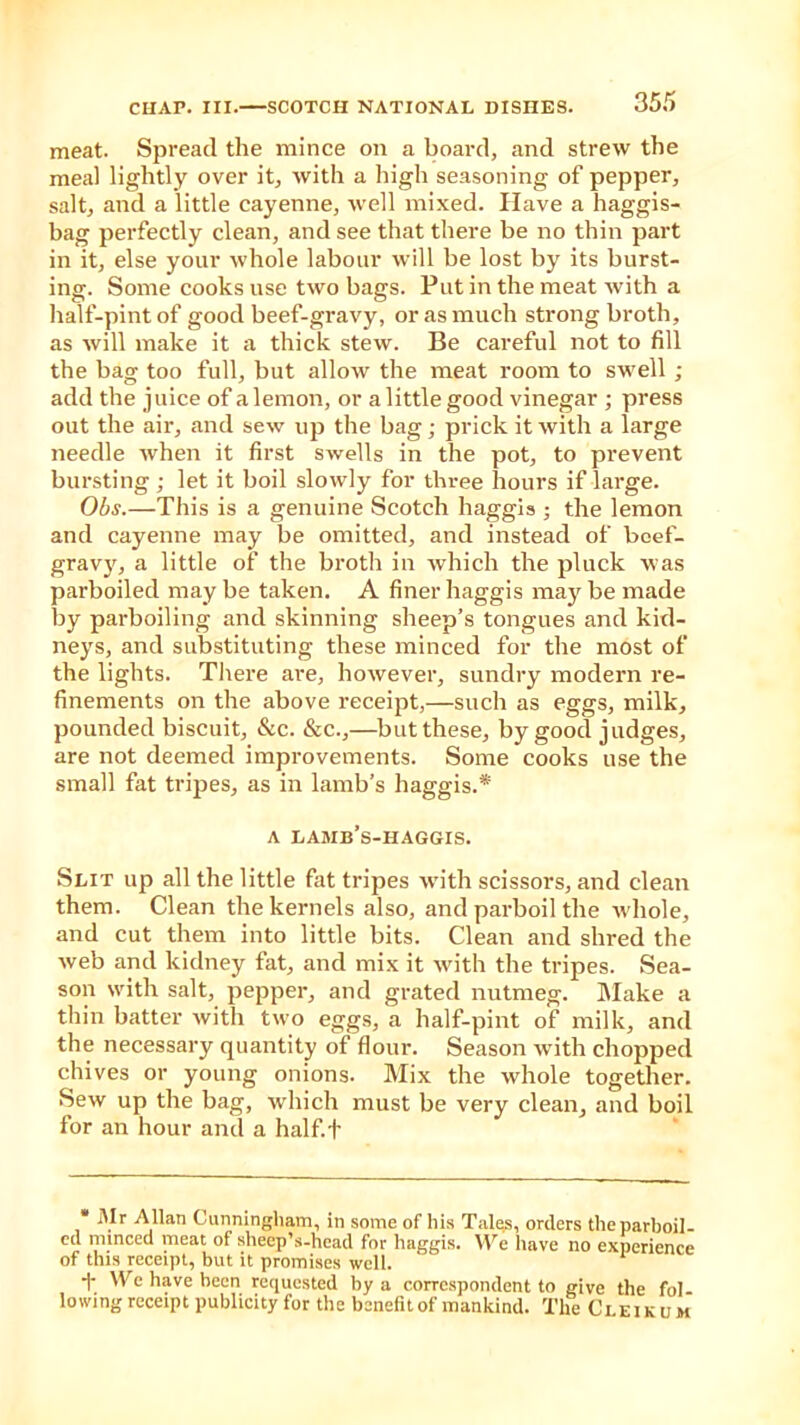meat. Spread the mince on a board, and strew the meal lightly over it, with a high seasoning of pepper, salt, and a little cayenne, well mixed. Have a haggis- bag perfectly clean, and see that there be no thin part in it, else your whole labour will be lost by its burst- ing. Some cooks use two bags. Put in the meat with a half-pint of good beef-gravy, or as much strong broth, as will make it a thick stew. Be careful not to fill the bag too full, but allow the meat room to swell ; add the juice of a lemon, or a little good vinegar ; press out the air, and sew up the bag; prick it with a large needle when it first swells in the pot, to prevent bursting ; let it boil slowly for three hours if large. Obs.—This is a genuine Scotch haggis ; the lemon and cayenne may be omitted, and instead of beef- gravy, a little of the broth in which the pluck was parboiled may be taken. A finer haggis may be made by parboiling and skinning sheep’s tongues and kid- neys, and substituting these minced for the most of the lights. There are, however, sundry modern re- finements on the above receipt,—such as eggs, milk, pounded biscuit, &c. &c.,—but these, by good judges, are not deemed improvements. Some cooks use the small fat tripes, as in lamb’s haggis.* a lamb’s-haggis. Slit up all the little fat tripes with scissors, and clean them. Clean the kernels also, and parboil the whole, and cut them into little bits. Clean and shred the web and kidney fat, and mix it with the tripes. Sea- son with salt, pepper, and grated nutmeg. Make a thin batter with two eggs, a half-pint of milk, and the necessary quantity of flour. Season with chopped chives or young onions. Mix the whole together. Sew up the bag, which must be very clean, and boil for an hour and a half.f * ]Vr Allan Cunningham, in some of his Tales, orders the parboil- ed minced meat of sheep’s-head for haggis. We have no experience of this receipt, but it promises well. 1' bre have been requested by a correspondent to give the fol lowing receipt publicity for the benefit of mankind. The Clei k u m
