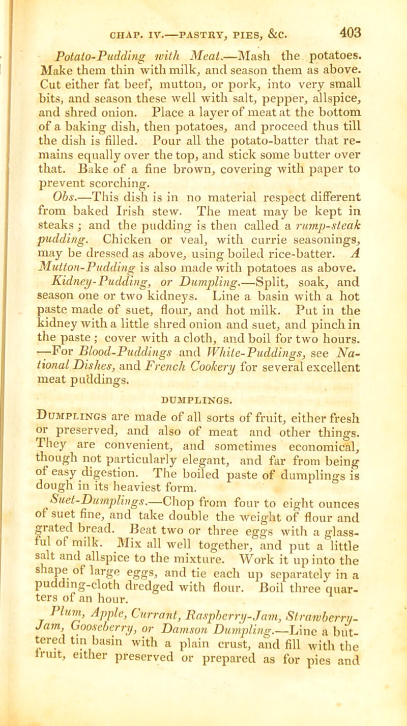 Potato-Pudding with Meat.—Mash the potatoes. Make them thin with milk, and season them as above. Cut either fat beef, mutton, or pork, into very small bits, and season these well with salt, pepper, allspice, and shred onion. Place a layer of meat at the bottom of a baking dish, then potatoes, and proceed thus till the dish is filled. Pour all the potato-batter that re- mains equally over the top, and stick some butter over that. Bake of a fine brown, covering with paper to prevent scorching. Ohs.—This dish is in no material respect different from baked Irish stew. The meat may be kept in steaks ; and the pudding is then called a rump-steak pudding. Chicken or veal, with currie seasonings, may be dressed as above, using boiled rice-batter. A Mutton-Pudding is also made with potatoes as above. Kidney-Pudding, or Dumpling.—Split, soak, and season one or two kidneys. Line a basin with a hot paste made of suet, flour, and hot milk. Put in the kidney with a little shred onion and suet, and pinch in the paste ; cover witli a cloth, and boil for two hours. —For Blood-Puddings and White-Puddings, see Na- tional Dishes, and French Cookery for several excellent meat puddings. DUMPLINGS. Dumplings are made of all sorts of fruit, either fresh or preserved, and also of meat and other things. They are convenient, and sometimes economical, though not particularly elegant, and far from being of easy digestion. The boiled paste of dumplings is dough in its heaviest form. Suet-Dumplings.—Chop from four to eight ounces of suet fine, and take double the weight of flour and grated bread. Beat two or three eggs with a glass- ful of milk. Mix all well together, and put a little salt and allspice to the mixture. Work it up into the shape of large eggs, and tie each up separately in a pudding-cloth dredged with flour. Boil three quar- ters of an hour. Plum, Apple, Currant, Raspberry-Jam, Slrawberru- Jam, Gooseberry, or Damson Dumpling.—Line a but- tered tin basin with a plain crust, and fill with the fruit, either preserved or prepared as for pies and