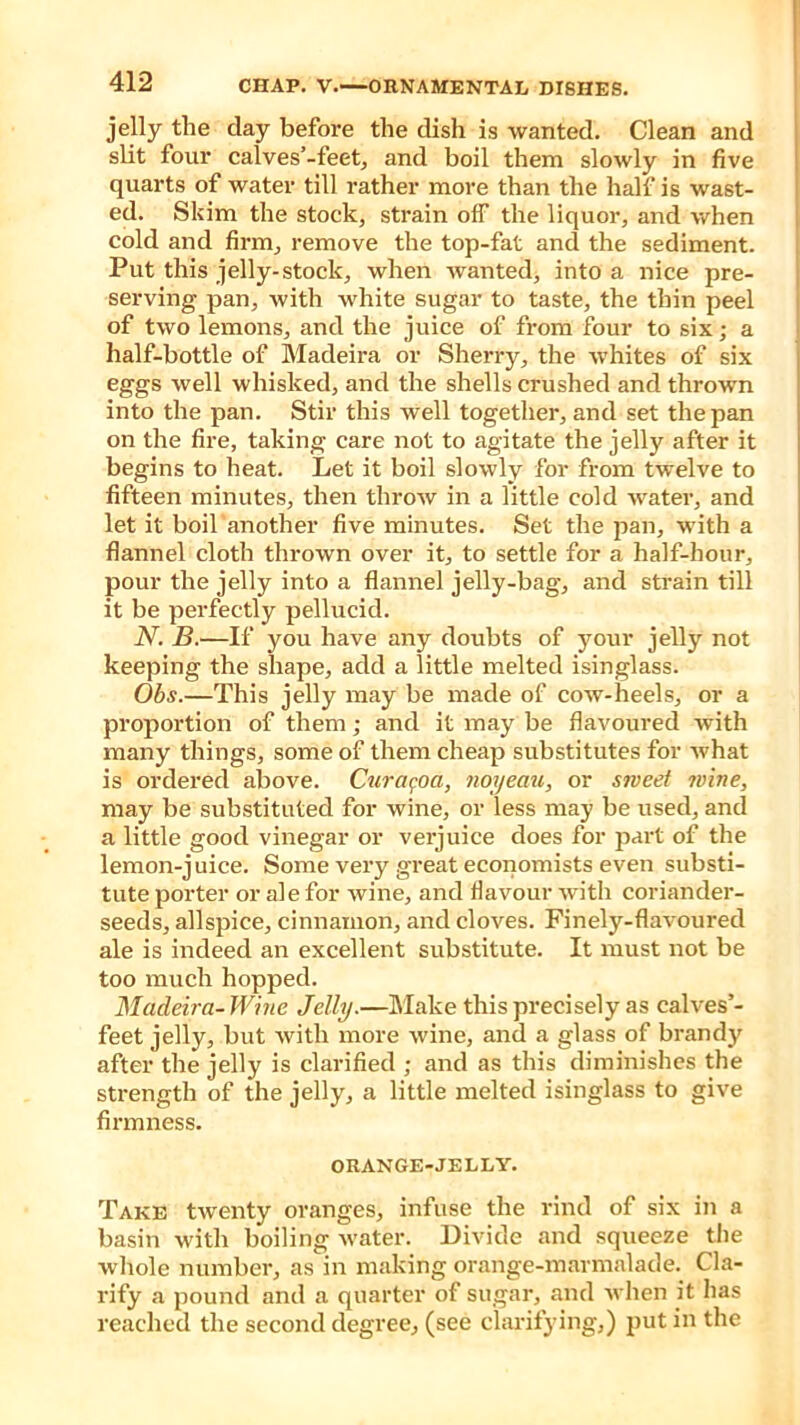 jelly the day before the dish is wanted. Clean and slit four cal ves’-feet, and boil them slowly in five quarts of water till rather more than the half is wast- ed. Skim the stock, strain off the liquor, and when cold and firm, remove the top-fat and the sediment. Put this jelly-stock, when wanted, into a nice pre- serving pan, with white sugar to taste, the thin peel of two lemons, and the juice of from four to six; a half-bottle of Madeira or Sherry, the whites of six eggs well whisked, and the shells crushed and thrown into the pan. Stir this well together, and set the pan on the fire, taking care not to agitate the jelly after it begins to heat. Let it boil slowly for from twelve to fifteen minutes, then throw in a little cold water, and let it boil another five minutes. Set the pan, with a flannel cloth thrown over it, to settle for a half-hour, pour the jelly into a flannel jelly-bag, and strain till it be perfectly pellucid. N. B.—If you have any doubts of your jelly not keeping the shape, add a little melted isinglass. Obs.—This jelly may be made of cow-heels, or a proportion of them; and it may be flavoured with many things, some of them cheap substitutes for what is ordered above. Curacoci, noyeau, or sweet wine, may be substituted for wine, or less may be used, and a little good vinegar or verjuice does for part of the lemon-j uice. Some very great economists even substi- tute porter or ale for wine, and flavour with coriander- seeds, allspice, cinnamon, and cloves. Finely-flavoured ale is indeed an excellent substitute. It must not be too much hopped. Madeira-Wine Jelly.—Make this precisely as calves’- feet jelly, but with more wine, and a glass of brandy after the jelly is clarified ; and as this diminishes the strength of the jelly, a little melted isinglass to give firmness. ORANGE-JELLY. Take twenty oranges, infuse the rind of six in a basin with boiling water. Divide and squeeze the whole number, as in making orange-marmalade. Cla- rify a pound and a quarter of sugar, and when it has reached the second degree, (see clarifying,) put in the