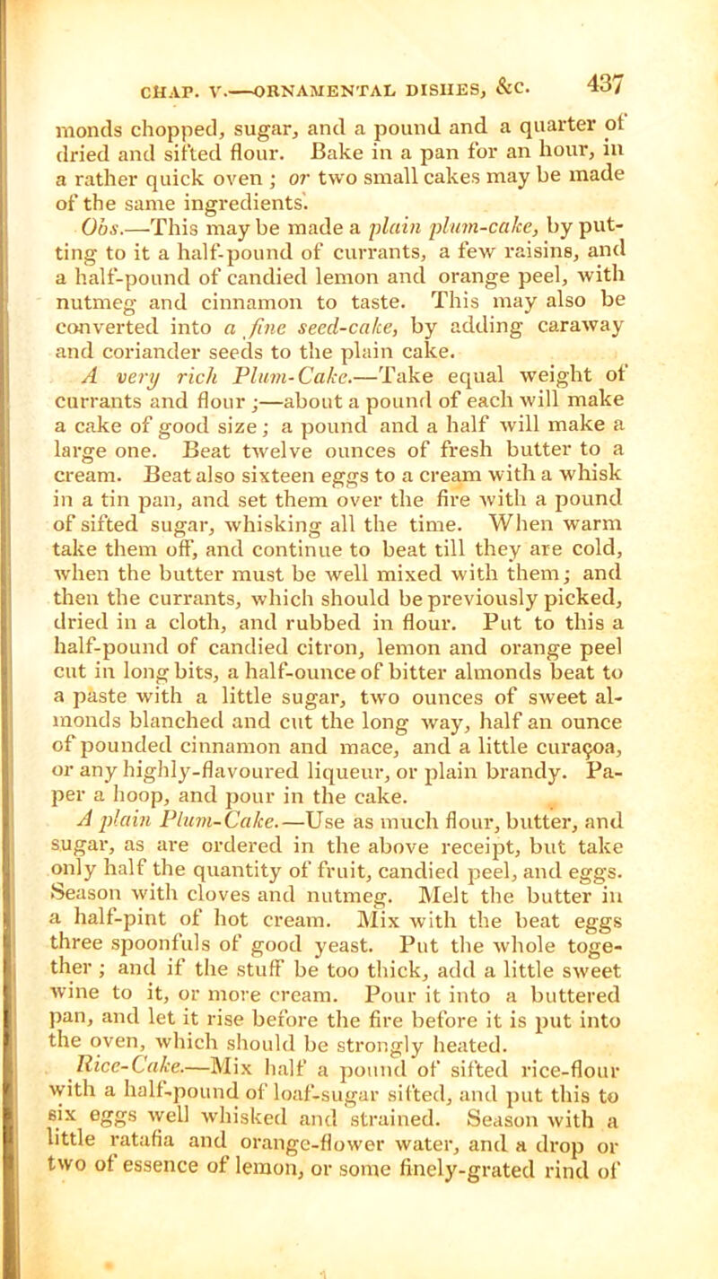 monels chopped, sugar, and a pound and a quarter of dried and sifted flour. Bake in a pan for an hour, in a rather quick oven ; or two small cakes may be made of the same ingredients. Ohs.—This maybe made a 'plain plum-calce, by put- ting to it a half-pound of currants, a few raisins, and a half-pound of candied lemon and orange peel, with nutmeg and cinnamon to taste. This may also be converted into a fine seed-cake, by adding caraway and coriander seeds to the plain cake. A very rich Plum-Cake.—Take equal weight ot currants and flour •—about a pound of each will make a cake of good size; a pound and a half will make a large one. Beat twelve ounces of fresh butter to a cream. Beat also sixteen eggs to a cream with a whisk in a tin pan, and set them over the fire with a pound of sifted sugar, whisking all the time. When warm take them off, and continue to beat till they are cold, when the butter must be well mixed with them; and then the currants, which should be previously picked, dried in a cloth, and rubbed in flour. Put to this a half-pound of candied citron, lemon and orange peel cut in long bits, a half-ounce of bitter almonds beat to a paste with a little sugar, two ounces of sweet al- monds blanched and cut the long way, half an ounce of pounded cinnamon and mace, and a little curaejoa, or any highly-flavoured liqueur, or plain brandy. Pa- per a hoop, and pour in the cake. A plain Plum-Cake.—Use as much flour, butter, and sugar, as are ordered in the above receipt, but take only half the quantity of fruit, candied peel, and eggs. Season with cloves and nutmeg. Melt the butter in a half-pint of hot cream. Mix with the beat eggs three spoonfuls of good yeast. Put the whole toge- ther ; and if the stuff be too thick, add a little sweet wine to it, or more cream. Pour it into a buttered pan, and let it rise before the fire before it is put into the oven, which should be strongly heated. Rice-Cake.—Mix half a pound of sifted rice-flour with a half-pound of loaf-sugar sifted, and put this to six eggs well whisked and strained. Season with a little ratafia and orange-flower water, and a drop or two of essence of lemon, or some finely-grated rind of