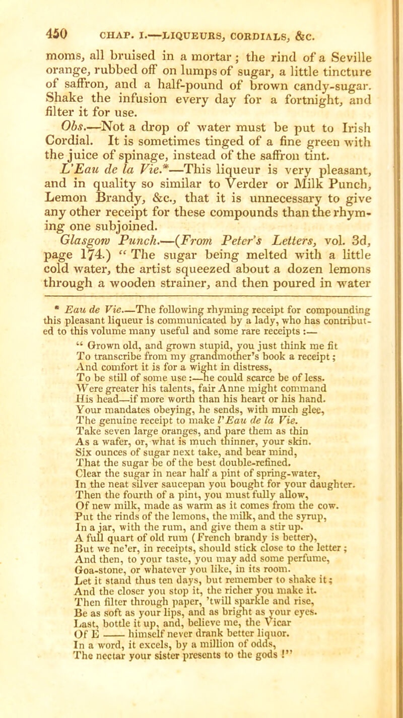 moms, all bruised in a mortar ; the rind of a Seville orange, rubbed off on lumps of sugar, a little tincture of saffron, and a half-pound of brown candy-sugar. Shake the infusion every day for a fortnight, and filter it for use. Obs.—Not a drop of water must be put to Irish Cordial. It is sometimes tinged of a fine green with the juice of spinage, instead of the saffron tint. L’Eau de la Vie *—This liqueur is very pleasant, and in quality so similar to Verder or Milk Punch, Lemon Brandy, &c., that it is unnecessary to give any other receipt for these compounds than the rhym- ing one subjoined. Glasgow Punch.—(From Peter s Letters, vol. 3d, page 174.) “ The sugar being melted with a little cold water, the artist squeezed about a dozen lemons through a wooden strainer, and then poured in water * Eau de Vie.—The following rhyming receipt for compounding this pleasant liqueur is communicated by a lady, who has contribut- ed to this volume many useful and some rare receipts :— “ Grown old, and grown stupid, you just think me fit To transcribe from my grandmother’s book a receipt; And comfort it is for a wight in distress. To be still of some use:—lie could scarce be of less. Were greater his talents, fair Anne might command His head—if more worth than his heart or his hand. Your mandates obeying, he sends, with much glee. The genuine receipt to make l'Eau de la Vie. Take seven large oranges, and pare them as thin As a wafer, or, what is much thinner, your skin. Six ounces of sugar next take, and bear mind, That the sugar be of the best double-refined. Clear the sugar in near half a pint of spring-water, In the neat silver saucepan you bought for your daughter. Then the fourth of a pint, you must fully allow, Of new milk, made as warm as it comes from the cow. Put the rinds of the lemons, the milk, and the syrup, In a jar, with the rum, and give them a stir up. A full quart of old rum (French brandy is better), But we ne’er, in receipts, should stick close to the letter; And then, to your taste, you may add some perfume, Goa-stone, or whatever you like, in its room. Let it stand thus ten days, but remember to shake it; And the closer you stop it, the richer you make it. Then filter through paper, ’twill sparkle and rise, Be as soft as your lips, and as bright as your eyes. Last, bottle it up, and, believe me, the Vicar Of E himself never drank better liquor. In a word, it excels, by a million of odds, The nectar your sister presents to the gods !”