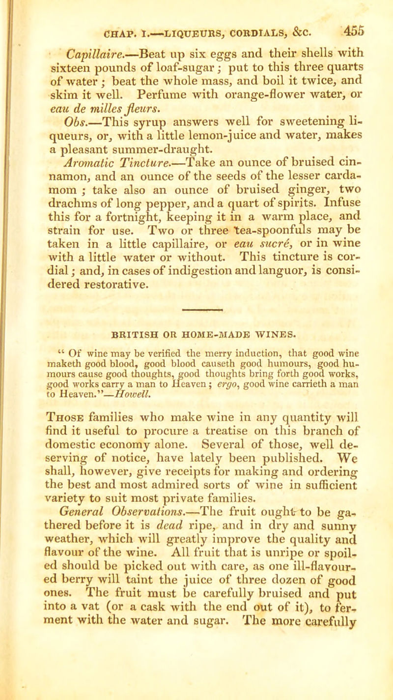 Capillaire.—Beat up six eggs and their shells with sixteen pounds of loaf-sugar; put to this three quarts of water ; beat the whole mass, and boil it twice, and skim it well. Perfume with orange-flower water, or can de milles jleurs. Obs.—This syrup answers well for sweetening li- queurs, or, with a little lemon-juice and water, makes a pleasant summer-draught. Aromatic Tincture.—Take an ounce of bruised cin- namon, and an ounce of the seeds of the lesser carda- mom ; take also an ounce of bruised ginger, two drachms of long pepper, and a quart of spirits. Infuse this for a fortnight, keeping it in a warm place, and strain for use. Two or three tea-spoonfuls may be taken in a little capillaire, or eau sucre, or in wine with a little water or without. This tincture is cor- dial ; and, in cases of indigestion and languor, is consi- dered restorative. BRITISH OR HOME-MADE WINES. “ Of wine may be verified the merry induction, that good wine maketh good blood, good blood causeth good humours, good hu- mours cause good thoughts, good thoughts bring forth good works, good works carry a man to Heaven; ergo, good wine carrieth a man to Heaven.”—Howell. Those families who make wine in any quantity will find it useful to procure a treatise on this branch of domestic economy alone. Several of those, well de- serving of notice, have lately been published. We shall, however, give receipts for making and ordering the best and most admired sorts of wine in sufficient variety to suit most private families. General Observations.—The fruit ought to be ga- thered before it is dead ripe, and in dry and sunny weather, which will greatly improve the quality and flavour of the wine. All fruit that is unripe or spoil- ed should be picked out with care, as one ill-flavour- ed berry will taint the juice of three dozen of good ones. The fruit must be carefully bruised and put into a vat (or a cask with the end out of it), to fer- ment with the water and sugar. The more carefully