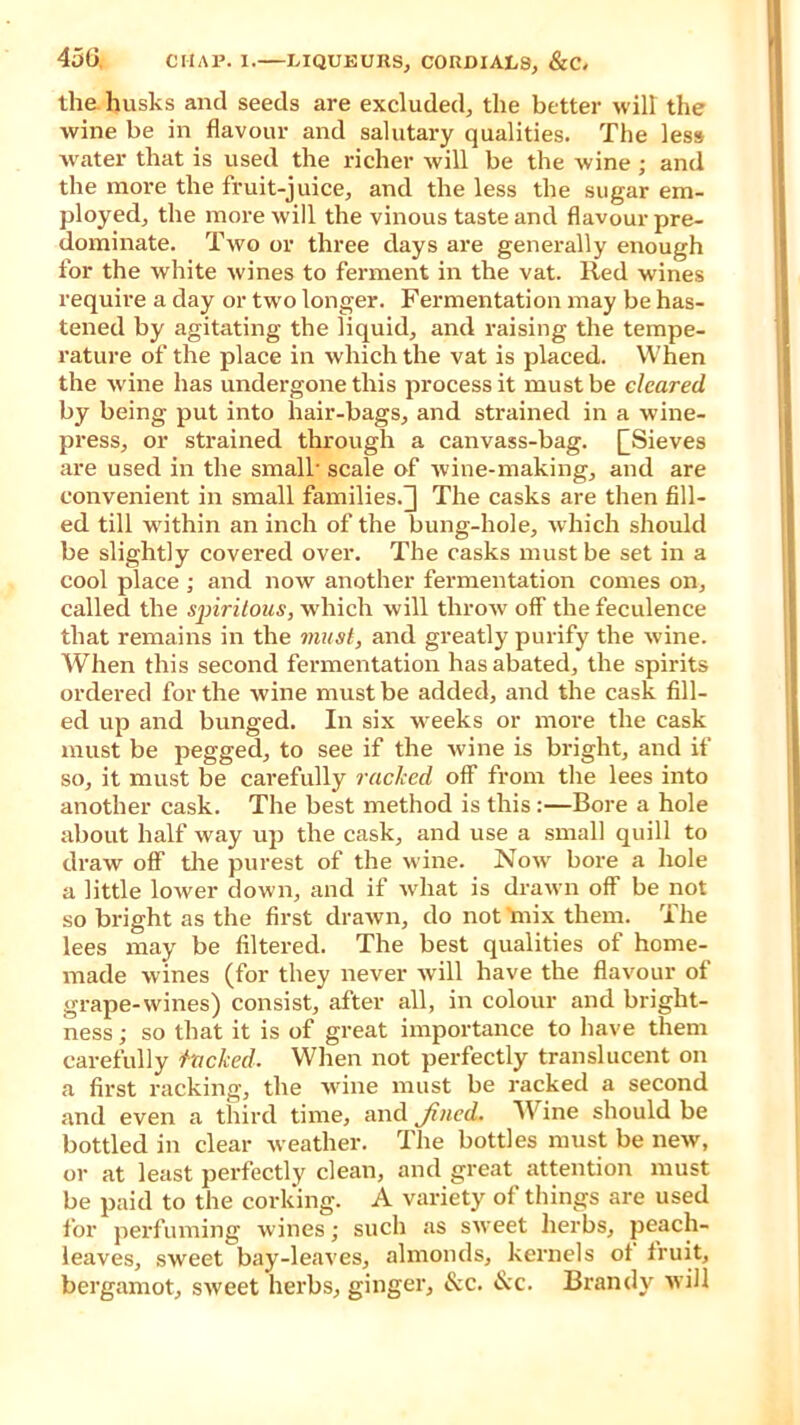 the husks and seeds are excluded, the better will the wine be in flavour and salutary qualities. The less water that is used the richer will be the wine; and the more the fruit-juice, and the less the sugar em- ployed, the more will the vinous taste and flavour pre- dominate. Two or three days are generally enough for the white wines to ferment in the vat. Red wines require a day or two longer. Fermentation may be has- tened by agitating the liquid, and raising the tempe- rature of the place in which the vat is placed. When the wine has undergone this process it must be cleared by being put into hair-bags, and strained in a wine- press, or strained through a canvass-bag. [[Sieves are used in the small scale of wine-making, and are convenient in small families.] The casks are then fill- ed till within an inch of the bung-hole, which should be slightly covered over. The casks must be set in a cool place ; and now another fermentation comes on, called the sjririlous, which will throw off the feculence that remains in the must, and greatly purify the wine. When this second fermentation has abated, the spirits ordered for the wine must be added, and the cask fill- ed up and bunged. In six weeks or more the cask must be pegged, to see if the wine is bright, and if so, it must be carefully racked off from the lees into another cask. The best method is this :—Bore a hole about half way up the cask, and use a small quill to draw off the purest of the wine. Now bore a hole a little lower down, and if what is drawn off be not so bright as the first drawn, do not lnix them. The lees may be filtered. The best qualities of home- made wines (for they never will have the flavour of grape-wines) consist, after all, in colour and bright- ness ; so that it is of great importance to have them carefully fucked. When not perfectly translucent on a first racking, the wine must be racked a second and even a third time, and Jincd, Wine should be bottled in clear weather. The bottles must be new, or at least perfectly clean, and great attention must be paid to the corking. A variety of things are used for perfuming wines; such as sweet herbs, peach- leaves, sweet bay-leaves, almonds, kernels ot fruit, bergamot, sweet herbs, ginger, &c. &c. Brandy will