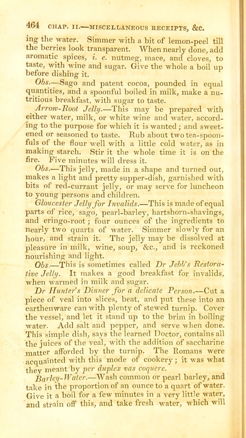 ing the water. Simmer with a bit of lemon-peel till the berries look transparent. When nearly done, add aromatic spices, i. e. nutmeg, mace, and cloves, to taste, with wine and sugar. Give the whole a boil up before dishing it. Obs.—Sago and patent cocoa, pounded in equal quantities, and a spoonful boiled in milk, make a nu- tritious breakfast, with sugar to taste. Arrow-Root Jelly.—This may be prepared with either water, milk, or white wine and water, accord- ing to the purpose for which it is wanted; and sweet- ened or seasoned to taste. Rub about two tea-spoon- fuls of the flour well with a little cold water, as in making starch. Stir it the whole time it is on the fire. Five minutes will dress it. Obs.—This jelly, made in a shape and turned out, makes a light and pretty supper-dish, garnished with bits of red-currant jelly, or may serve for luncheon to young persons and children. Gloucester Jelly for Invalids.—This is made of equal parts of rice, sago, pearl-barley, hartshorn-shavings, and eringo-root; four ounces of the ingredients to nearly two quarts of water. Simmer slowly for an hour, and strain it. The jelly may be dissolved at pleasure in milk, wine, soup, &c., and is reckoned nourishing and light. Obs,—This is sometimes called Dr Jebb’s Restora- tive Jelly. It makes a good breakfast for invalids, when warmed in milk and sugar. Dr Hunter’s Dinner for a delicate Person.—Cut a piece of veal into slices, beat, and put these into an earthenware can with plenty of stewed turnip. Cover the vessel, and let it stand up to the brim in boiling water. Add salt and pepper, and serve when done. This simple dish, says the learned Doctor, contains all the juices of the veal, with the addition of saccharine matter afforded by the turnip. The Romans were acquainted with this mode of cookery; it was what they meant by per duplex vas coquere. Barley-Water.—Wash common or pearl barley, and take in the proportion of an ounce to a quart of water. Give it a b6il for a few minutes in a very little water, and strain o(F this, and take fresh water, which will