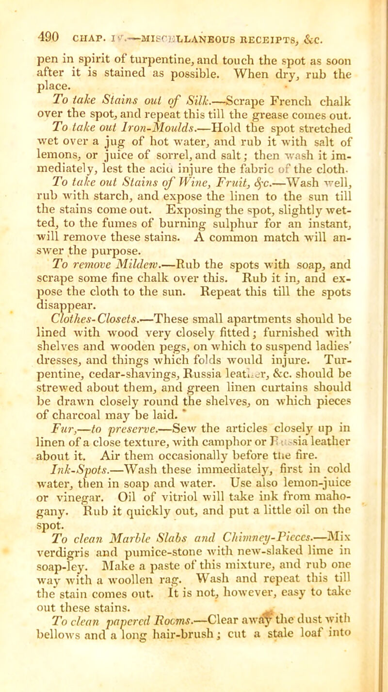 pen in spirit of turpentine, and touch the spot as soon after it is stained as possible. When dry, rub the place. To take Stains out of Silk.—Scrape French chalk over the spot, and repeat this till the grease comes out. To take out Iron-Moulds.—Hold the spot stretched wet over a jug of hot water, and rub it with salt of lemons, or juice of sorrel,and salt; then wash it im- mediately, lest the aciu injure the fabric of the cloth. To take out Stains of Wine, Fruit, Qc.—Wash well, rub with starch, and expose the linen to the sun till the stains come out. Exposing the spot, slightly wet- ted, to the fumes of burning sulphur for an instant, will remove these stains. A common match will an- swer the purpose. To remove Mildew.—Rub the spots with soap, and scrape some fine chalk over this. Rub it in, and ex- pose the cloth to the sun. Repeat this till the spots disappear. Clothes-Closets.—These small apartments should be lined with wood very closely fitted; furnished with shelves and wooden pegs, on which to suspend ladies’ dresses, and things which folds would injure. Tur- pentine, cedar-shavings, Russia leather, &c. should be strewed about them, and green linen curtains should be drawn closely round the shelves, on which pieces of charcoal may be laid. ' Fur,—to preserve.—Sew the articles closely up in linen of a close texture, with camphor or F sia leather about it. Air them occasionally before tiie fire. Ink-Spots.—Wash these immediately, first in cold water, then in soap and water. Use also lemon-juice or vinegar. Oil of vitriol will take ink from maho- gany. Rub it quickly out, and put a little oil on the spot. To clean Marble Slabs and Chimney-Pieces.—Mix verdigris and pumice-stone with new-slaked lime in soap-ley. Make a paste of this mixture, and rub one way with a woollen rag. Wash and repeat this till the* stain comes out. It is not, however, easy to take out these stains. ^ To chum papered Rooms.—Clear awa^y the dust with bellows and a long hair-brush; cut a stale loaf into