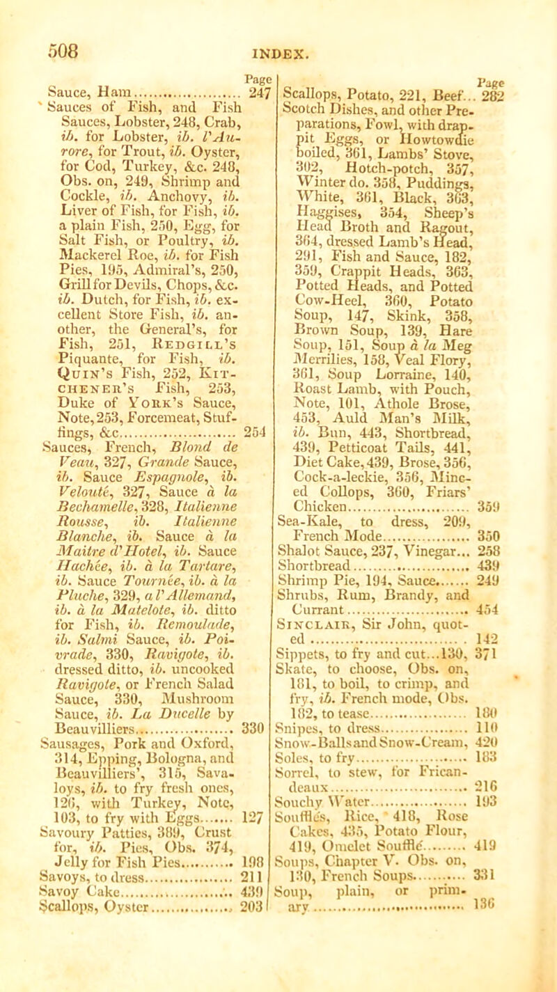 Page Sauce, Ham 247 ' Sauces of Fish, and Fish Sauces, Lobster, 248, Crab, ib. for Lobster, ib. I'Au- rore, for Trout, ib. Oyster, for Cod, Turkey, &c. 248, Obs. on, 249, Shrimp and Cockle, ib. Anchovy, ib. Liver of Fish, for Fish, ib. a plain Fish, 250, Egg, for Salt Fish, or Poultry, ib. Mackerel Poe, ib. for Fish Pies, 195, Admiral’s, 250, GrillforDevils, Chops, &c. ib. Dutch, for Fish, ib. ex- cellent Store Fish, ib. an- other, the General’s, for Fish, 251, Redgiu’s Piquante, for Fish, ib. Quin’s Fish, 252, Kit- chener’s Fish, 253, Duke of York’s Sauce, Note, 253, Forcemeat, Stuf- fings, &c 254 Sauces, French, Blond de Venn, 327, Grande Sauce, ib. Sauce Espagnole, ib. Veloute, 327, Sauce a la Becliamelle, 328, Italienne Mousse, ib. Italienne Blanche, ib. Sauce a la Maitre d'Hotel, ib. Sauce Hackee, ib. a la Tartare, ib. Sauce Tournee, ib. a la Pluche, 329, al'Allemand, ib. a la Matelote, ib. ditto for Fish, ib. Remoulade, ib. Salmi Sauce, ib. Poi- vrade, 330, Raviyote, ib. dressed ditto, ib. uncooked Raviyote, or French Salad Sauce, 330, Mushroom Sauce, ib. La Ducelle by Beauvilliers 330 Sausages, Pork and Oxford, 314, Epping, Bologna, and Beauvilliers’, 315, Sava- loys, ib. to fry fresh ones, 120, with Turkey, Note, 103, to fry with Eggs 127 Savoury Patties, 389, Crust for, ib. Pies, Obs. 374, Jelly for Fish Pies 198 Savoys, to dress 211 Savoy Cake . .. 439 Scallops, Oyster 2031 Scallops, Potato, 221, Beef... 282 Scotch Dishes, and other Pre- parations, Fowl, with drap- pit Eggs, or Ilowtowdie boiled, 301, Lambs’ Stove, 302, Hotch-potch, 357, Winter do. 358, Puddings, White, 301, Black, 303, Haggises, 354, Sheep’s Head Broth and Ragout, 304, dressed Lamb’s Head, 291, Fish and Sauce, 182, 359, Crappit Heads, 363, Potted Heads, and Potted Cow-Heel, 300, Potato Soup, 147, Skink, 358, Brown Soup, 139, Hare Soup, 151, Soup a la Meg Merrilies, 158, Veal Flory, 301, Soup Lorraine, 140, Roast Lamb, with Pouch, Note, 101, Athole Brose, 453, Auld Man’s Milk, ib. Bun, 443, Shortbread, 439, Petticoat Tails, 441, Diet Cake, 439, Brose, 356, Cock-a-leckie, 356, Minc- ed Collops, 300, Friars' Chicken 359 Sea-Kale, to dress, 209, French Mode 350 Shalot Sauce, 237, Vinegar... 258 Shortbread 439 Shrimp Pie, 194. Sauce 249 Shrubs, Rum, Brandy, and Currant 454 Sinclair, Sir John, quot- ed 142 Sippets, to fry and cut...130, 371 Skate, to choose, Obs. on, 181, to boil, to crimp, and fry, ib. French mode, Obs. 182, to tease 180 Snipes, to dress 110 Snow-Balls and Snow-Cream, 420 Soles, to fry 183 Sorrel, to stew, for Frican- deaux 216 Souchy Water 193 Souffle's, Rice, 418, Rose Cakes, 435, Potato Flour, 419, Omelet Souffle' 419 Soups, Chapter V. Obs. on, 130, French Soups. 331 Soup, plain, or prim, jyv ........... 136