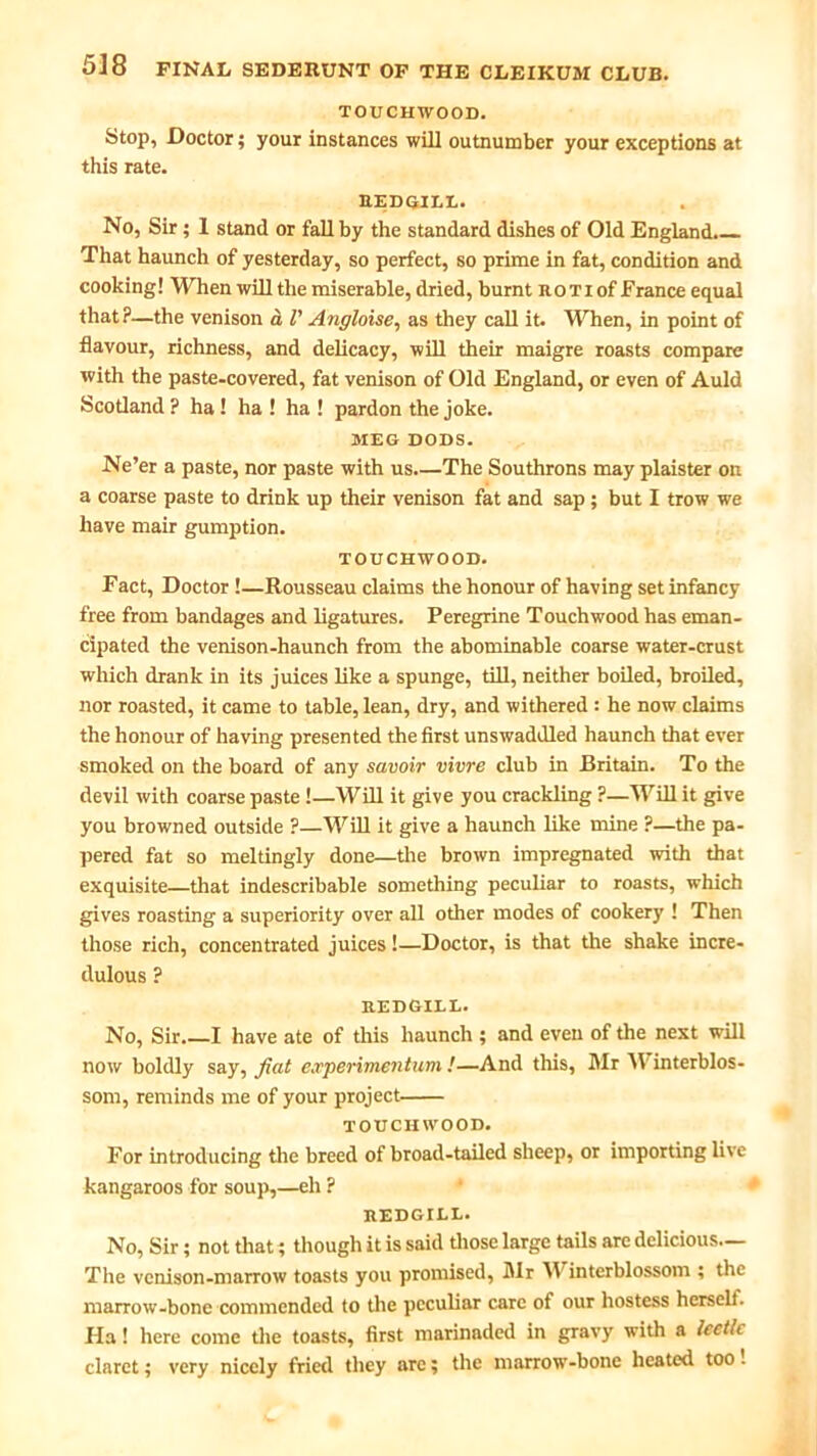 TOUCHWOOD. Stop, Doctor; your instances will outnumber your exceptions at this rate. hedoill. No, Sir; 1 stand or fall by the standard dishes of Old England. That haunch of yesterday, so perfect, so prime in fat, condition and cooking! When will the miserable, dried, burnt ro T i of France equal that?—the venison a l' Angloise, as they call it. When, in point of flavour, richness, and delicacy, will their maigre roasts compare with the paste-covered, fat venison of Old England, or even of Auld Scotland ? ha ! ha ! ha ! pardon the joke. MEG DODS. Ne’er a paste, nor paste with us The Southrons may plaister on a coarse paste to drink up their venison fat and sap ; but I trow we have mair gumption. TOUCHWOOD. Fact, Doctor !—Rousseau claims the honour of having set infancy free from bandages and ligatures. Peregrine Touchwood has eman- cipated the venison-haunch from the abominable coarse water-crust which drank in its juices like a spunge, till, neither boiled, broiled, nor roasted, it came to table, lean, dry, and withered : he now claims the honour of having presented the first unswaddled haunch that ever smoked on the board of any savoir vivre club in Britain. To the devil with coarse paste !—Will it give you crackling ?—Will it give you browned outside ?—Will it give a haunch like mine ?—the pa- pered fat so meltingly done—the brown impregnated with that exquisite—that indescribable something peculiar to roasts, which gives roasting a superiority over all other modes of cookery ! Then those rich, concentrated juices!—Doctor, is that the shake incre- dulous ? REDGILL. No, Sir. I have ate of this haunch ; and even of the next will now boldly say, fiat e.rperimentum !—And this, Mr W interblos- som, reminds me of your project touchwood. For introducing the breed of broad-tailed sheep, or importing live kangaroos for soup,—eh ? REDGILL. No, Sir; not that; though it is said those large tails are delicious— The venison-marrow toasts you promised, Mr Winterblossom ; the marrow-bone commended to the peculiar care of our hostess herself. Ila! here come tire toasts, first marinaded in gravy with a leetle claret; very nicely fried they arc; the marrow-bone heated too 1