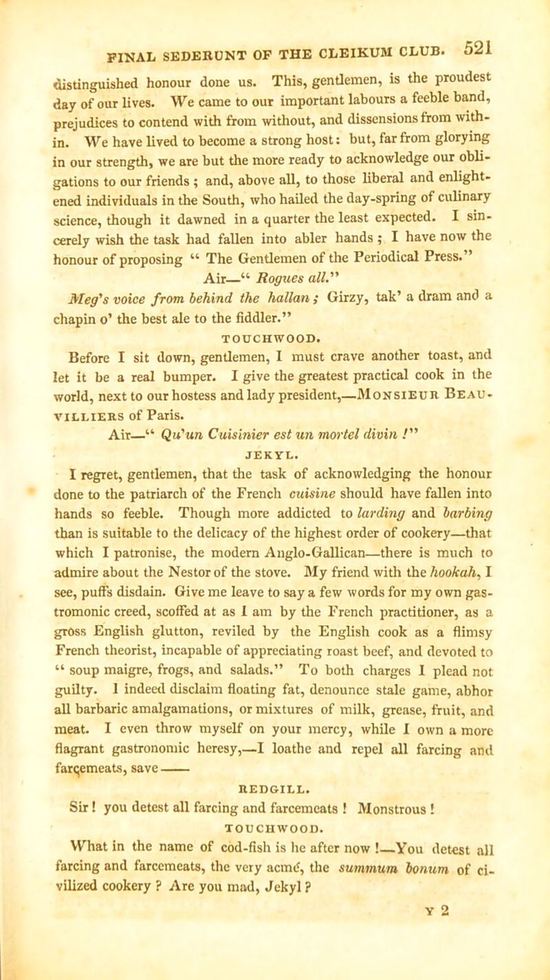 distinguished honour done us. This, gentlemen, is the proudest day of our lives. We came to our important labours a feeble band, prejudices to contend with from without, and dissensions from with- in. We have lived to become a strong host: but, far from glorying in our strength, we are but the more ready to acknowledge our obli- gations to our friends ; and, above all, to those liberal and enlight- ened individuals in the South, who hailed the day-spring of culinary science, though it dawned in a quarter the least expected. I sin- cerely wish the task had fallen into abler hands ; I have now the honour of proposing u The Gentlemen of the Periodical Press. Air—“ Rogues all. Meg's voice from behind the hallan ; Girzy, tak’ a dram and a chapin o’ the best ale to the fiddler.” TOUCHWOOD. Before I sit down, gentlemen, I must crave another toast, and let it be a real bumper. I give the greatest practical cook in the world, next to our hostess and lady president,—Monsieur Beau- vieliers of Paris. Air—■“ Qu'un Cuisinier est un mortel divin ! JEKYL. I regret, gentlemen, that the task of acknowledging the honour done to the patriarch of the French cuisine should have fallen into hands so feeble. Though more addicted to larding and barbing than is suitable to the delicacy of the highest order of cookery—that which I patronise, the modern Auglo-Gallican—there is much to admire about the Nestor of the stove. My friend with the hookah, I see, puffs disdain. Give me leave to say a few words for my own gas- tromonic creed, scoffed at as 1 am by the French practitioner, as a gross English glutton, reviled by the English cook as a flimsy French theorist, incapable of appreciating roast beef, and devoted to “ soup maigre, frogs, and salads.” To both charges I plead not guilty. 1 indeed disclaim floating fat, denounce stale game, abhor all barbaric amalgamations, or mixtures of milk, grease, fruit, and meat. I even throw myself on your mercy, while I own a more flagrant gastronomic heresy,—I loathe and repel all farcing and farqemeats, save REDGILL. Sir! you detest all farcing and farcemeats ! Monstrous ! TOUCHWOOD. What in the name of cod-fish is he after now !—You detest all farcing and farcemeats, the very acme?, the summum bormm of ci- vilized cookery ? Are you mad, Jekyl ? Y 2