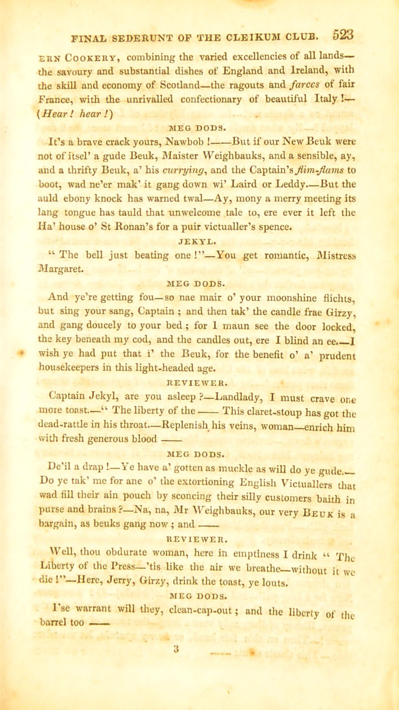 SUN Cookery, combining the varied excellencies of all lands— the savoury and substantial dishes of England and Ireland, with the skill and economy of Scotland—the ragouts and farces of fair France, with the unrivalled confectionary of beautiful Italy !— (Hear ! hear !) MEG DODS. It’s a brave crack yours, Nawbob ! But if our New Beuk were not of itsel’ a gude Beuk, Maister VVeighbauks, and a sensible, ay, and a thrifty Beuk, a’ his currying, and the Captain’s flim-Jiams to boot, wad ne’er mak’ it gang down wi’ Laird or Leddy.—But the auld ebony knock has warned twal—Ay, mony a merry meeting its lang tongue has tauld that unwelcome tale to, ere ever it left the Ha’ house o’ St Ronan’s for a puir victualler’s spence. JEKTL. “The bell just beating one!”—You get romantic, Mistress Margaret. MEG DODS. And ye’re getting fou—so nae mair o’ your moonshine flichts, but sing your sang, Captain ; and then tak’ the candle frae Girzy, and gang doucely to your bed; for 1 maun see the door locked, the key beneath my cod, and the candles out, ere I blind an ee. I wish ye had put that i’ the Beuk, for the benefit o’ a’ prudent housekeepers in this light-headed age. REVIEWER. Captain Jekyl, are you asleep ?—Landlady, I must crave one mote toast—“ The liberty of the This claret-stoup has got the dead-rattle in his throat—Replenish his veins, woman enrich him with fresh generous blood MEG DODS. De’il a drap !—Ye have a’ gotten as muckle as will do ye gude— Do yc tak’ me for ane o’ the extortioning English Victuallers that wad fill their ain pouch by sconcing their silly customers baith in purse and brains ?—Na, na, Mr Weighbauks, our very Beuk is a bargain, as beuks gang now ; and REVIEWER. Well, thou obdurate woman, here in emptiness I drink “ The Liberty of the Press—’tis like the air we breathe—without it we die 1”—Here, Jerry, Girzy, drink the toast, ye louts. MEG DODS. I'se warrant will they, clean-cap-out; and the liberty of the barrel too