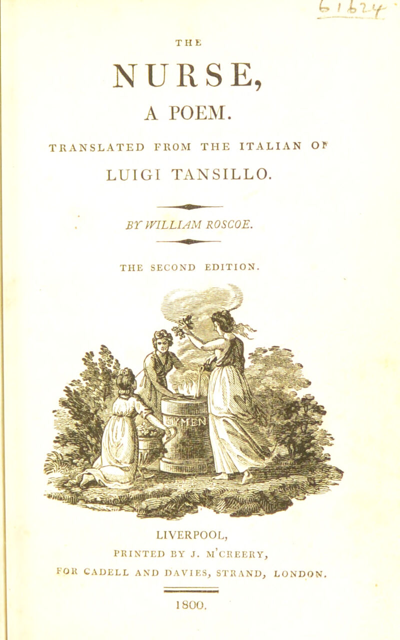 THE b-LrJrt. NURSE, A POEM. TRANSLATED FROM THE ITALIAN OP LUIGI TANSILLO. BY WILLIAM ROSCOE. THE SECOND EDITI ON. LIVERPOOL, PRINTED BY J. IVl’cREERY, POR CADELL AND DAVIES, STRAND, LONDON. 1800.