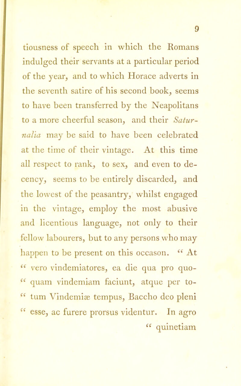 tiousness of speech in which thè Romans indulged their servants at a particular period of thè year, and to which Horace adverts in thè seventh satire of his second hook; seems to have been transferred by thè Neapolitans to a more cheerful season, and their Satur- nalia may be said to have been celebrated at thè time of their vintage. At this time all respect to rank, to sex, and even to de- cency, seems to be entirely discarded, and thè lowest of thè peasantry, whilst engaged in thè vintage, employ thè most abusive and licentious language, not only to their fellow labourers, but to any persons who may happen to be present on this occason. “ At “ vero vindemiatores, ea die qua prò quo- “ quam vindemiam faciunt, atque per to- “ tum Vindemiee tempus, Baccho deo pieni <e esse, ac furere prorsus videntur. In agro “ quinetiam