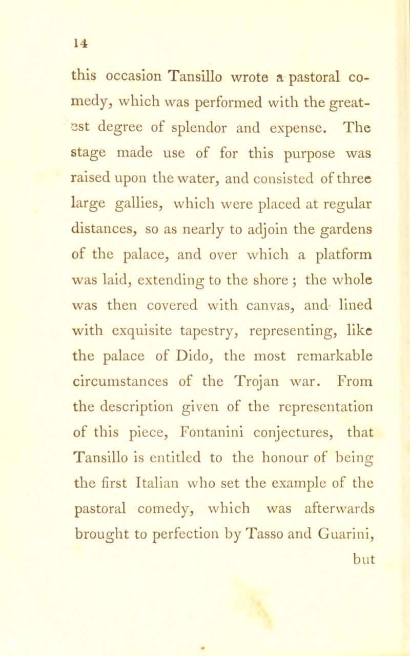 this occasion Tansillo wrote a pastoral co- medy, which was performed vvith thè great- sst degree of splendor and expense. The stage made use of for this purpose was raised upon thè water, and consisted of three large gallies, which were placed at regular distances, so as nearly to adjoin thè gardens of thè palace, and over which a platform was laid, extending to thè shore ; thè whole was then covered with canvas, and lined with cxquisite tapestry, representing, like thè palace of Dido, thè most remarkable circumstances of thè Trojan war. From thè description given of thè representation of this piece, Fontanini conjectures, that Tansillo is entitled to thè honour of being thè first Italian who set thè example of thè pastoral comedy, which was afterwards brought to perfection by Tasso and Guarini, but