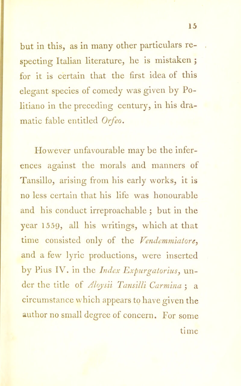 but in this, as in many other particulars re- specting Italian literature, he is mistaken ; for it is certain that thè first idea of this elegant species of comedy was given by Po- litiano in thè preceding century, in his dra- matic fable entitled Orfeo. However unfavourable may be thè infer- ences against thè morals and manners of Tansilio, arising from his early works, it is no less certain that his life was honourable and his conduct irreproachable ; but in thè year 1559, all his writings, which at that time consisted only of thè Vendemmiatore, and a few lyric productions, were inserted by Pius IV. in thè Index Expurgalorius, un- der thè title ol Aloysii Tansilli Carmina ; a circumstance which appears to have given thè author no snudi degree of concern. For some ti me