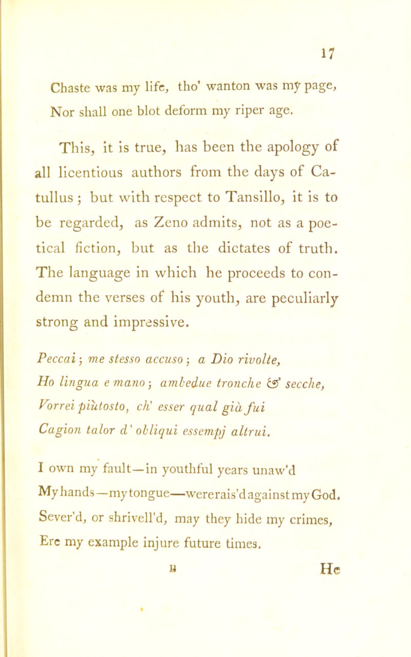 Chaste was my life, tho’ wanton was my page, Nor shall one blot deform my riper age. This, it is trae, has been thè apology of all licentious authors from thè days of Ca- tullus ; but with respect to Tansillo, it is to be regarded, as Zeno adrnits, not as a poe- tical fiction, but as thè dictates of truth. The language in which he proceeds to con- demn thè verses of his youth, are peculiarly strong and impressive. Peccai ; me stesso accuso -, a Dio rivolte, Ho lingua e mano-, ambedue tronche & secche, Vorrei piùtosto, eh' esser qual già fui Cagion talor d’ obliqui essempj altrui. I own my fault—in youthful years unaw'd Myhands—mytongue—wererais’dagainstmyGod. Sever’d, or shrivell’d, may they bidè my crimes. Ere my example injure future times. u He