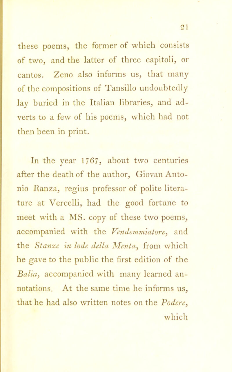 these poems, thè former of which consists of two, and thè latter of three capitoli, or cantos. Zeno also informs us, that many of thè compositions of Tansillo undoubtedly lay buried in thè Italian libraries, and ad- verts to a few of bis poems, which had not then been in print. In thè year 1767, about two centuries after thè death of thè author. Giovali Anto- nio Ranza, regius professor of polite litera- ture at Vercelli, had thè good fortune to meet with a MS. copy of these two poems, accompanied with thè Vendemmiatore, and thè Stanze in lode della Menta, from which he gave to thè public thè first edition of thè Balia, accompanied with many learned an- notations. At thè sanie time he informs us, that he had also written notes on thè Podere, which