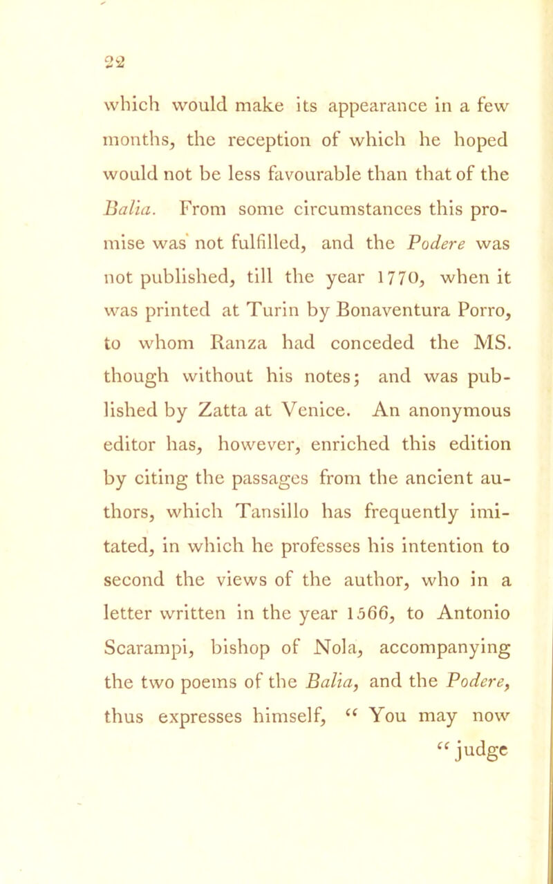 which would make its appearance in a few months, thè reception of which he hoped would not be less favourable than thatof thè Balia. From some circumstances this pro- mise was not fulfilled, and thè Podere was not published, till thè year 1770, when it was printed at Turin by Bonaventura Porro, to whom Ranza had conceded thè MS. though without his notes; and was pub- lished by Zatta at Venice. An anonymous editor has, however, enriched this edition by citing thè passages from thè ancient au- thors, which Tansillo has frequently imi- tated, in which he professes his intentimi to second thè views of thè author, who in a letter written in thè year 1566, to Antonio Scarampi, bishop of Nola, accompanying thè two poems of thè Balia, and thè Podere, thus expresses himself, <c You may now