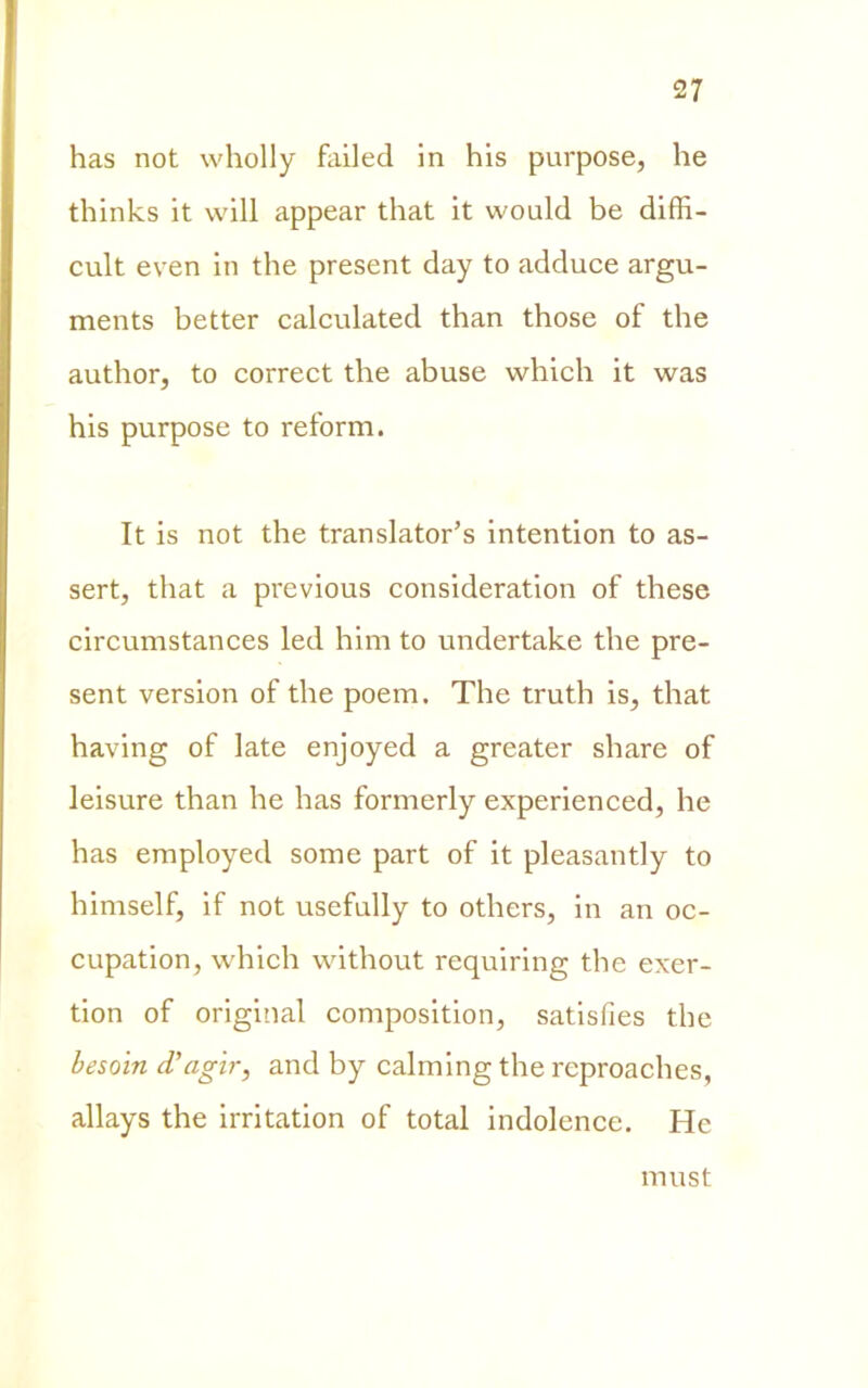 has not wholly failed in his purpose, he thinks it vvill appear that it vvould be diffi- cult even in thè present day to adduce argu- ments better calculated than those of thè author, to correct thè abuse which it was his purpose to reform. It is not thè translator’s intention to as- sert, that a previous consideration of these circumstances led him to undertake thè pre- sent version of thè poem. The truth is, that having of late enjoyed a greater share of leisure than he has formerly experienced, he has employed some part of it pleasantly to himself, if not usefully to others, in an oc- cupation, which without requiring thè exer- tion of originai composition, satisfies thè besoin d’agir, and by calming thè reproaches, allays thè irritation of total indolence. He must