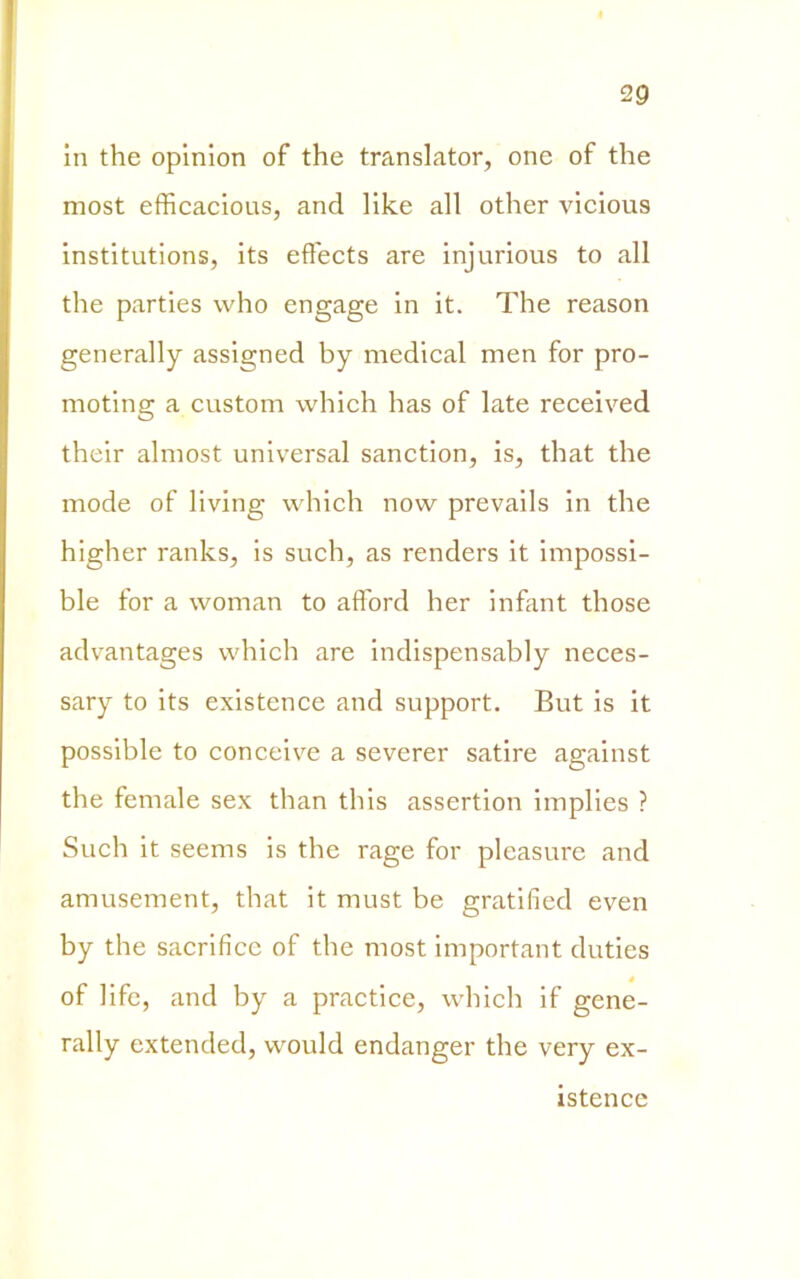 in thè opinion of thè translator, one of thè most efficacious, and like all other vicious institutions, its effects are injurious to all thè parties vvho engagé in it. The reason generally assigned by medicai men for pro- moting a custom which has of late received their almost universal sanction, is, that thè mode of living which now prevails in thè higher ranks, is such, as renders it impossi- ble for a woman to afford ber infant those advantages which are indispensably neces- sary to its existence and support. But is it possible to conceive a severer satire against thè female sex than this assertion implies ? Such it seems is thè rage for pleasure and amusement, that it must be gratified even by thè sacrificc of thè most important duties of life, and by a practice, which if gene- rally extended, would endanger thè very ex- istence